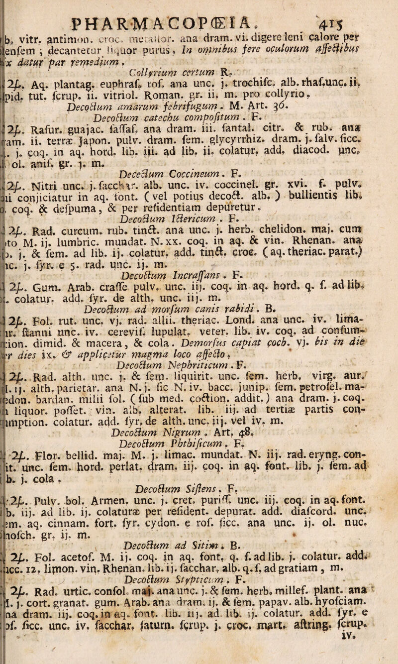 |b, vitr. croc. mecaiior. ana dram. vi. digere leni calore par } enfeiTi; decantetur liquor purus , hi or}imbus fere oculorum affe^ibus ix datuif'par rernedium , Collyrium certum R? / 2/.. Aq. plantag. euphraft toC ana unc. j. trochifc. alb. rhaf.unc. ii? pid? tut. fcrup. ii. vitriol. Roman. gr. ii. m. pro collyrio? pecQ^lum amarum febrifugum • M. Art. ^6. ( DecoHum catechu compofitum • F. ^ ;i2L. Rafur. guajac. fafTaf. ana dram. lii. fantal. citr. & rub. ana iam. ii. terrae Japon. pulv. dram. fem. glycyrrhiz. dram. j. falv. ficc. 4. j. coq. in aq. hord. lib. iii. ad iib. ii. colatur, add, diacod. pne, ti ol. amf. gr. 'j. m» DeceBum Coccineum, F. A2f,. Nitri unc. j.facchar. alb. unc. iv. coccinei, gr. Kvi. f. pulv, aii conjiciatur in aq. iont. ( vel potius decofl. alb. ) bullientis lib? (J, coq. & defpuma, & per refidentiam depuretur, 1 ‘ ‘ DecoBum iBericum , F. 4 2/,. Rad. curcum. rub. tinft. ana unc. j. herb. chelidon, maj. cum Ko M. ij. lumbric. mundat. N. xx. coq. in aq. & vin. Rhenan. ana ifD. j. & fem. ad lib. ij. colatur? add. tinft. croe. (aq. theriac. parat.) ^ic. j. fyr. e s. rad. unc. ij. m. DecoBum Incrajfans. F. 2/.. Gum. Arab. craflTe pulv. unc. iij. coq. in aq. hord. q. f. ad lib, colatur, add, fyr. de alth. unc. iij. rn. f DecoBum ad morfum canis rabidi. B. i 2/,. Fol. rut. unc. vj. rad. allii, theriac. Lond. ana unc. iv. lima» :ur. Ranni unc. iv. cereyif. lupulat. veter, lib. iv. coq. ad confum- j|:ion. dimid. & macera, & cola. Demorfus capiat coeb.^ vj. bis in die dies ixy & applicetur magma loco ajfeBo. i ■ ' DecoBum JBephritteum. F. ^ ^ 2^. Rad. alth. unc. j. & fem. liquirit. unc. fem. herb. virg. aur? il. ij. alth. parietar. ana N. j. fic N, iv. bacc. junip. fem. petrofel. ma¬ ri jdon. bardan. milii fol. (fub med. coftion. addit.) ana dram. j.coq. '|i liquor. polTet. vin. alb. alterat, lib. iij. ad terticE partis eon- rjimption. colatur, add. fyr? de alth. unc. iij. vel iv. m. i DecoBum Nigrum . Art. 4:8? DecoBum Vhthificum, F? li'2^. Flor, bellid. maj. M. j. limae, mundat. N. iij. rad. eryng. con- it. unc. fem. hord. perlat. dram, iij. coq. in aq. font. lib. j. fem. ad [ b. j. cola . j DecoBum Si flens. F. il;2y[.. Pulv, bol. Armen, unc. j. cret. purid^. unc. iij. coq. in aq.font. j b. iij. ad lib. ij. colaturae per refident. depurat, add. diafeord. unc. jjm. aq. cinnam. fort. fyr. cydon. e rof. ficc. ana unc. ij. ol. nuc. jiiofch. gr. ij. m. i,;, DecoBum ad %itim B. 'j 2^. Fol. acetof. M. i j. coq. in aq. font? q, f. ad lib. j. colatur, add^ jiicc. 12. lipion. vin. Rhenan. lib. ij. facchar? alb- q. f, ad gratiam, m. j|. y DecoBum Stypticum, F. i 2^, Rad. urtic. confoL maj. ana unc. j. ^ fem. herb. millef. piant, ana ,'1. ]. cort. granat. gum. ^rab. ana dram. ij. & fem. papav. alb. hyofeiam. fina dram. iij. coq. in aq. font. lib. hj, ad lib. ij. colatur, add. fyr. e Ibf. ficc. unc. iv. facchar. faturn. fcrup. j. croc. mart* aftring. fcrup? i iv* I