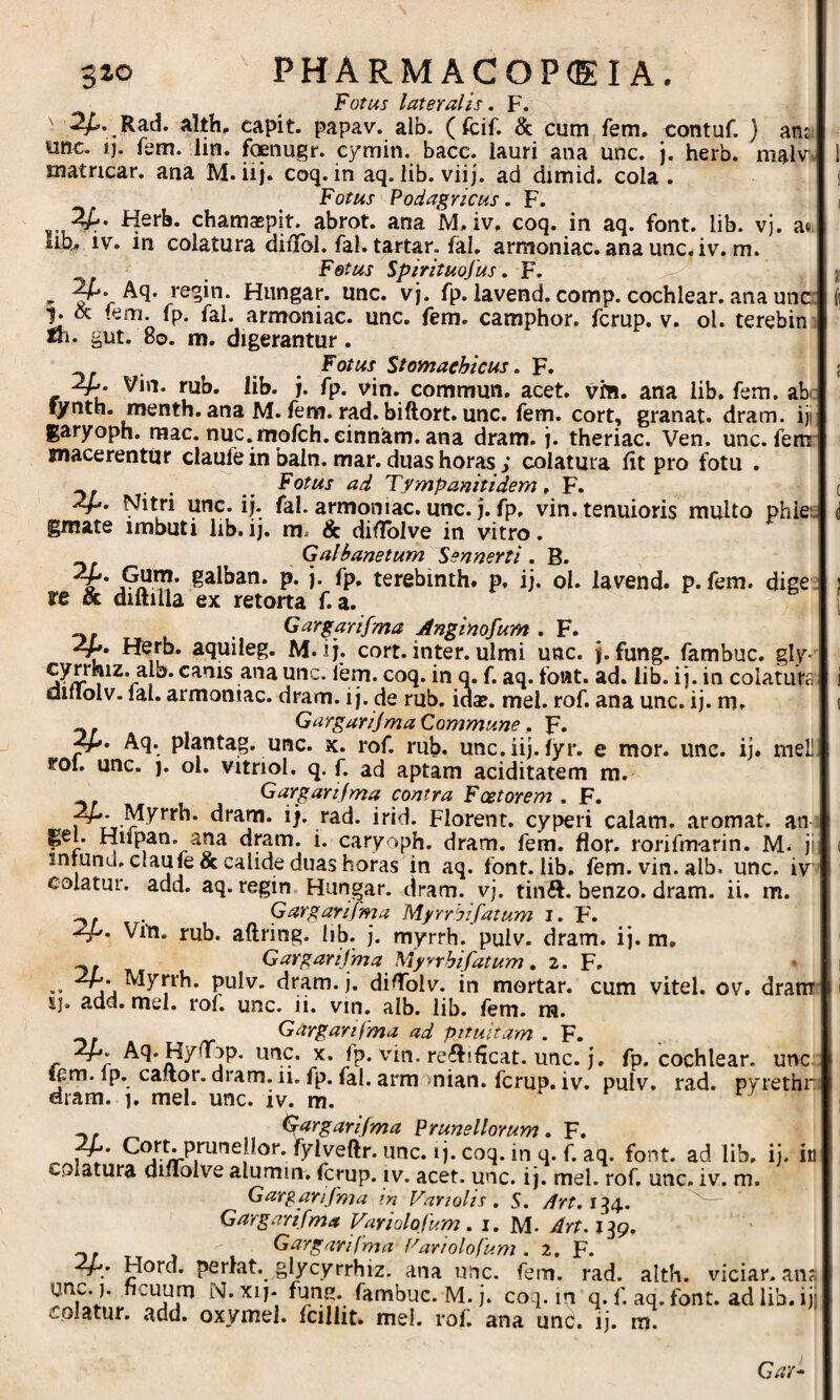 Fotus lateralis. F. ' 2/». Rad. alth, capit, papav. alb. (fcif. & cum fem. contuf. ) am; unc. ij. fem. lin. foenugr. cymin. bace. lauri ana unc. j. herb, mal^^• matncar. ana M. iij. coq. in aq. lib. viij. ad dimid. cola. Fotus Podagricus. F. -Hsrb. chamaepit. abrot. ana M.iv. coq. in aq. font. lib. vj. a« Iib^ IV. in colatura difToI. fal. tartar. fal. armoniac. ana unc.iv. m. Fetus Spirituofus. F. ^ regin. Hiingar. une. vj. fp. iavend. comp. cochlear, ana unc: f. (k fem. fp. fal. armoniac. unc. fem. camphor. fcrup. v. ol. terebin, fh. gut. 8o. m. digerantur. . ^ Fotus Stomachicus. F. 2p vin. rub. lib. j. fp. vin. commun, acet. vm. ana lib. fem. ab: lynth. menth. ana M. fem. rad. biftort. unc. fem. cort, granat. dram. iji garyoph. mac. nuc.rnofch.einnam.ana dram. j. theriac. Ven. unc. fem macerentur claufe in baln. mar. duas horas ; colatura fit pro fotu . _ Fotus ad Tympanitidem. F. Nitri unc. ij. fal. armoniac. unc. j. fp, vin. tenuioris multo phiei. gmate imbuti lib, ij. m. & difiblve in vitro. Galbanetum Sennerti . B. 6 * P* i- fp* terebmth. p. ij. ol. Iavend. p.fem. dige re & diftilla ex retorta f. a. r ^ , Gargarifma Anginofum . F. M. ij. cort. inter, ulmi unc. j.fung. fambuc. gly- 1 ^*r coq. in q. f. aq. font. ad. lib. i j. in colature diilolv. lal. armoniac. dram. i j. de rub. ida?. mei. rof. ana unc. ij. m. Gargarijma Commune , F- Aq. plantag. unc. x. rof. rub. unc.iij. lyr. e mor. unc. ij. meli- rol. unc. j. ol. vitriol. q. f. ad aptam aciditatem m. Gargartjma contra Fcetorem . F. ^*'‘*^* Florent, cyperi calam. aromat. an gei. Hilpan. ana dram. i. caryoph. dram. fem. flor, rorifmarin. M- ji inmnd. clauje & calide duas horas in aq. font. lib, fem. vin. alb. unc. iv colatur, add. aq. regin. Hungar. dram. vj. tinft. benzo. dram. ii. m. . Gargarifma Myrrbifatum i. F. vm. rub. aftring. Iib. j. myrrh. pulv. dram. ij. m, Gargarifma Myyrhifatum, 2. F, •• PuIv. dram. j. difiblv. in mortar. cum vitei, ov. dram ij. add. mei. rof. unc. ii. vin. alb. Iib. lem. ra. Gargarifma ad pituitam . F. Aq.Hyfiop. unc. x. fp. vin. reffificat. unc. j, fp. cochlear, unc fem. ip. caftor. dram. ii. fp. fal. arm mian. fcrup. iv. pulv. rad. pyrethr dram. 1. mei. unc. iv. m. ^rgarifma PrUnellorum. F. w* V unc. ij. coq. in q. f. aq. font. ad lib, ij. in colatura dinolve alumm, fcrup. iv. acet. unc. i j. mei. rof, unc. iv. m. Gargarifma in Variolis . S. /frf. 134.. — Gargarifma Variolofum. 1. M- Art.iig, Gargarifma Pariolofum . 2, F. Hord. perlat. glycyrrhiz. ana unc. fem. rad. alth. viciar. ans unc.). ficuum N. xij- fun^. fambuc. M. j. coq. in q. f. aq. font. ad lib. ijj colatur, add. oxymel. Icillit. mei. rof. ana unc. ij. m. Gar^