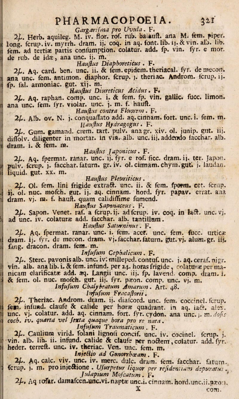 PHARMACOPOEIA. 311 Garganf/na pro Uvula. F* 2^. tterb. aquileg. M. iv. flor. rof. rub. balauft. arta M. fem. fiiper. long. fcrup.iv. myrrh. dram. ij. coq. in aq. font. lib. i).& vin. alb. lib. fem. ad terti® partis cortfuniption. colatur, add. fp. vin. fyr. e mor. de rub. de id®, ana unc. ij. m. Haujius Diaphoreticus . F. Aq. card. ben. unc. ii. & fem. epidem. theriacal. fyr. de mecoii. ana unc. fem. antimon. diaphor. fcrup. ). theriac. Androm. Icrup. ij. 11 fp. fal. armoniac. gut. xij. m. ' Haujius Diureticus Acidus * F4 2^, Aq. raphan. cortip. unc. i. & fem. fp. vitt. gailic* fuce, limon. II ana unc. fem. fyr. violar. unc. j. m. f. hauft. Haujius contra Fluorem. F» 2^. Alb. ov. N. j. conquaflato add. aq.cirtrtam. fort. unc. i. fem. m, . Haujius Hjfdragogus * F. 1 2/.. Gum. gamand. erem. tart. pulv. anagr. xiv. ol. junip. giit. iij. fi diffblv. diligenter in mortar. irt vin.\alb. unc. iij. addendo facchar. alb. S dram. i. & fem. m. Haujius Japonicus, F. £ 2/.. Aq. Ipermat. ranar. unc. ij. iyr. e roH flcc. dram. ij. ter. Japon. ^ pulv. fcrup. j. facchar. faturn. gr. iv. ol.cirmam.chym.gut'. j. laudan. >1 liquid. gut. XX. m. Haujius Pleuriticus, J2p, Ol. fem. lini frigide extraft. unc. ii. & fem. fpefm. cet. fcrup. ij. ol. nuc. mofch. gut. ij. aq. cinnam. hord. fyr. papav. errat, aaa dram. vj. m. f. hauift. quam calidiffime fumend. I Haujius Saponaceus. F. 2fj, Sapon. Venet. raf. a fcrup. ij. ad fcrup. iv. coq. in unc. vj. ad unc. iv. colatur® add. facchar. alb. tantillum. Haujius Saturninus. F. 2^. Aq. fpermat. ranar. unc. i. fem. acer. unc. fem. fucc. urtic® I dram. ij. fyr. de mecon, dram. vj, facchar. faturn, gut.vj. alum.gr. iij, I fang. dracon, dram. fem. m. Infufum Cephalicum. F. 2/.. Sterc. pavonis alb. unc. iv: milleped. contuf. unc. j. aq. ceraf. nigr. ^ vin. alb. ana lib. i, & fem. infund. per 24. horas frigide, colatur® per ma- i nicam clarificat® add. aq. Langii unc. iij, fp. lavend. comp. dram. i, a & fem. ol. nuc. mofch. gut. iij. fyr. p®on. comp. unc. vj. m. I Infufum Cbalj/beatum Amarum, Art. 48. ‘ /nfufum Fracajiorii. 2//. Theriac. Androm. dram. ij. diaicord. unc. fem. coccinei, fcrup. I fen. infund. claufe & calide per hor® quadrant, in aq. ia£f. alex, i unc. yj. colatur, add. aq. cinnam. fort. fyr. cydon. ana unc.j. m.dofis coeb. iv, quarta vel Jexta quaque hora pro re nata, i Infujum Traumaticum . F. 2^. Caulium yirid. folani lignofi concif. unc. iv. cocinel. fcrup, j. i vin. alb. lib. ii. infund. calide & claufe per no£lemf, colatur, add. fyr. Ii heder. terreft. unc. iv. theriac. Ven. unc. fem. m. I InieHio ad Gonorrhoeam. F. 2^. Aq. cale. viy. unc. iv. mere. dulc. dram. fem. facchar. faturn., I fcrup. j. m. pro injediione . Ufurpetur liquor per refidentiam depuratus ^ j Julapium Mofcatum, F. ^ i; Aq roftr. damafcen.unc.vi,napt® unc.i. cinnam. hord.unc.ii.p®o£h X com.