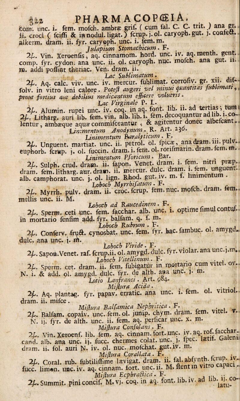 §2,2 PHARM AC0P<EIA. eoiii; unc. i. fem. mofch. ambr® grif. ( cum fal. C. C. trit. ) ana CT. ii. croci ( fciffi & ia nodul. ligat.) fcrup. j.ol. caryopb. gut. j. conteCt. aikerm. drartl. ii. fyr. caryoph. unc* i. fem. m. J dapium Stomachicum > F. _ 2/1,. vin. Xeroeniis, aq. cinnamom. hord. unc. iv. aq. menth. gent. comp. fyr. Cydon; ana unc. ii. ol. caryoph. nUc. moich. ana gut. ii. tti. addi poflint theriac. Veili dram. ii. Ixic Sublimatum » •• j-r 2/1. Aq. cale. viv. unc. iv. mercur. fuhlimat. corrofiy. gr. xii. dii- folv. in vitro leni calore. Poteji augeri vel minui quantitas jublmati, prout fortius aut debilius medicanium efficere volueris» , Lac Virginale F. L. ^ 2/,. Alumin. rupei unc. iv. cpq. ih aq. font lih. ii. ad 2/.. Litharg. auri lib. fem. vin. alb. lib. i. fem. decoquantur ad l^.i. c^^^ lentLir, ambaeque aquap commifeeantur & agitentur donec albe c . Linimentum Anodynum. Art. 236. Unimentum '^ralyticum. V» ••• 1 2^. Unguent, martiat. unc. ii. petrol. ol. fpicas, anatom. m. puiv... eu^I^orb. ferap. j. ol. fuccin. dram.i.fem.ol.rorifmarin.dram.fem* m. Linimentum Pforicum. Bar. 2/1. Sulph. crud. dram. ii. fepon. Veiiet. dram. 1. dram. feni, litharg. aur. dram. li. mercur. dulc. drarn. J* alb. camphorat. unc* j. ol. lign. Rliod. gut. m. f. linim 2/L. Myrrh. pulv. dram. ii. croc. fcrup. fem. nuc. mofch. dram. iem.. mellis unc. ii. M. hohoch ad Raucedinem» t. 2/.. Sperm. ceti unc. fem. facchar. alb. unc. 1* optime fimul contui. in mortario fenfim add. fyr. balfam. q. f. m. 'Lohoch Rubrum . F. \ rr» r,a 2^i Conferv, fruft. cynosbat. unc. fem. fyr. bac.fambuc. ol. amygd. dulc. ana unc. j. m. . . _ Lohoch Viride. F- * ^ • 2/.. Sapon.Venet. raf. fcrup.ii. ol. amygd. dulc. fyr. violar. ana unc.j.m.,. Lohoch Vitellinum. F- . . , 2p. Sperm. cet. dram. ii. fem. fubigatdr in itiortano cum vitei, ov., N. i. & add. ol. amygd. dulc. fyr. de alth. ana unc. ). Lotio Lanfranci. Art. 904. Mi^ura Acida. , 2^. Aq. plantag. fyr. papav. erratic. ana unc. 1. fem. ol. vi r dram. ii. mifce. , . . _ mifiura Balfamica Nephritica. F. 2p. Balfam. copaiv. unc. fem. ol. junip. (±ym. dram. lem. v N. ij. fyr. de alth. unc. ii. fem. aq. periicar unc. x. m. Miflura Confoians. F. . 2L. Vin.Xeroenf. lib. fem. aq. cinnam. fort. unc. carS. alb. ana unc. ij. fucc. chermes colat, unc. ]. fpec. Iztit. Ga dram. ii. fol. auri iSf. iv. ol. nuc. mofchat. gut.iv. m. Miflura Corallata. F. r i_ r r* iir 2p. Coral. rub. fubtilifTime lecvigat. dram. fucc. lim«n. unc. iv. aq. cinnam. fort. unc. 11. M. flent inv - P Mi/lura EcpbraBica, F. • 4 ru 2g:..Summit. piniconcif. M.vj. coq.in aq. font. lib. iv, ad