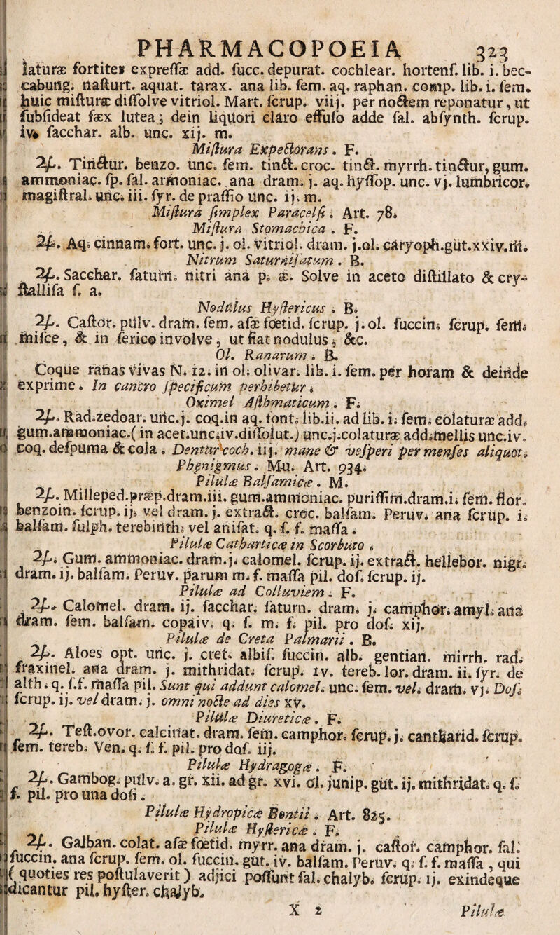 PHARMACOPOEIA 323 cabung. ilafturt. aquat. tarax. ana lib. fem. aq. raphan. co»ip. lib. i. fem. iiuic miftursD diflfolve vitriol. Mart. Icrup. viij. per iloftem reponatur, ut fubfideat faex lutea; dein liqUori el^ro efFufo adde fal. abfynth. ferup. iv* facchar. alb. unc. xij. m. Miflura Expe^rans, F. Tiriaur. benzo. iinc, fem. tinfi. croc. tiiK^. myrrh. tinftur, gum* amnioniac. fp. fal. armoniac..ana dram. j. aq. hylibp. une. vj. lurhbrieor* niagiftrah unci iii. fyr. de pralfio unc. ij. m. Mijiura fimplex Paracelfi, Art. 78* Miflura Stomachic-a . F. Aqi cirinanii Fort. unc. j. oi. Vitriol. dram. j.oli cjtryoph.gut.xxiv.thi Nitmm Saturnijafum. B. - 2^. Sacehar. fatuhii nitri ana pi s;. Solve in aceto diftillato &cry» fiallifa F a. Nodi^lus Hy flericus i B* Caftor. pulv.dram. fem. afac foetid. ferup. j.ol. fuccin* ferup. fertis ihifce, & in ferico involve, ut fiat nodulus ^ &c. 0/. Kanarum * BL Coque ranas Vivas N* ii. in ol; olivar. lib. i. fem. per horam & deinde }i exprime. In cantvo jpecificufrt perhibetur i 'i Oximel A(ihmaticum. Fs I 2^. Rad.zedoar. unc.j. coq.in a^F fonti lib.ii. ad lib. i; ferris eoiaturas add<. i| igum.ammoniac.( in acetiuncdv.difelut.; unc.jicolaturae addimeliis unc.iv. (j coq. defpuma ^ cola i Dentur\och,ii], mane& njefperi permenfes aliquot i I Phpnigmus. Mn. Art. 934; j . PilUlce Balfamicee. M. 2/,. Milleped.pr^p.drara.iii. gum.ammoniac. purilfirti.dram.ii feitl* flor, ff penzoin. ferup. iji vel dram. j. extra^. croc. balfam; Periiv. ana ferup. is balfam. fuiph. terebinthi vel anifat, q. f. f. mafifa. PiluliC Cathartic^e in Scorbuto i : 2/,. Gum. ammoniac. dram. ji calornel. ferup. ij* extrahi, hellebor. nigr.’ d dram. ij. balfam. Peruv. parum m. f. mafla pii. dof. ferup. ij. Pilulie ad Colluviem ^ F. - ^ 2^* Calohiel. dram. i;, facchar, faturn. dram. ji camphor. amyls arta I dram. fem. balfam. copaiv. q, f. m. h pii. pro dof< xij. . j _ Pilulce de Creta Palmarii. B. i h ^ucciri. alb. gentiail. mirrh. rads s; fraxinei, fim dram. j. mithridati ferup. iv. tereb. lor. dram. ii. fyr, de t althi q. f.f. mafla pii. Sunt qui addunt calornels unc. fem. vel, drarrt. vj* Dofi 1 Icrup. ij. o/e/dram. j. omni noiie ad dies xv. Pilula Diuretica, F; ' 2^. Tefl.ovor.ealciilat.dram.fem.eamphor,ferup.j.cantliarid.ferup. r| fem. terebi Ven. q. f, f. pii. pro dof. iij. ^ Pilula Uydragqga, F, i r ■%' a* gf» xii. ad gr, xvi. ol. junip. gut. ij. mithridati q, f 3: f. pil. pro una dofi. re/ -i Pilula Hydropica Benlii , Art. 82$. , Pilula Hyflerica. F. i*? - G^pan. colat, afa? foetid. myrr. ana dram. j. caflot* camphor. friF lucem, ana ferup. fern. ol. fuccin, gut. iv. balfam. Peruv; qs f. f. ma^ , qui ( quoties res poftulaverit) adjici pofliint fal, chalyb. ferup, ij. exindeque dicantur pihhyfter.chaJyb. ^ X 2 Pilula