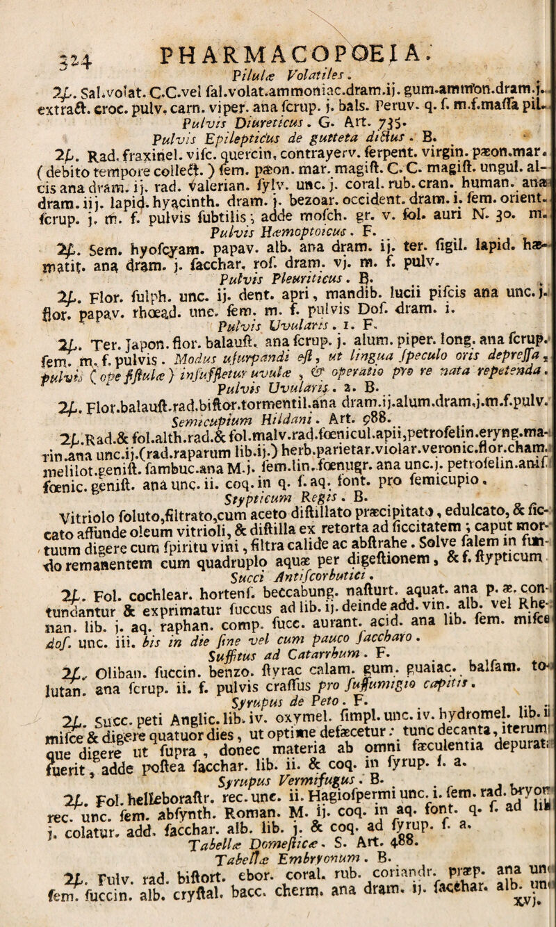 5J4 Pilulte Volatiles. 74.. Sal.voiat.C.C.vel fal.volat.ammoniac.dram.ij. gum.amtifon.dram.j., extraft. croc. pulVf carn. vi per- ana fcrup. j. bals. Peruv. q. f. m.f.maflia piU Pulvis Dit^reticus. G. A,it. 7;J5. Pulvis Epileptidus de gutteta diSius • B. ^ 2fj. Rad. fraxinei, vifc. quercin, contrayerv. ferpent. Virgin, paeon,mar. ( debito tempore coHe^l* ) iern. p^jon. mar. magift. C» C- magift. ungui, al¬ cis ana dram. i j. rad. ^alerian. fylv. une. j. coral. rub.cran. human. anan dram. ii j. lapicj. hyacinth. dram. j. bezoar. occident, drara. 1. fem. orient- ferup. j. m. f. pulvis fubtilis ^ adde mofch. gr. v. fol. auri IsT. 30. m- Pulvis Uttmoptoicus. F. 2^. Sem. hyofcyam. papav. alb. ana dram. ij. ter. figil. lapid. hae- matit* ang dram. j. facchar, rof. dram. vj. m. f. pulv. Pulvis Pleuriticus. B* 2L, Flor, fuiph. unc- ij. dent, apri, mandib. lucii pifeis ana unc. j. fior. papav. rhoead. une. fem. m. f. pulvis Dof. dram. i. Pulvis Uvularts. i. F. 2L. Ter. Japon. fior. balaufi. ana fcrup. j. alum, piper. long. ana fcrup.- fem tti f pulvis. Modus ufurpandi eji, ut lingua Jpeculo oris deprejla ^ tulvis (oPe MuU) infufjletuT uvuU , ^ operatio pro re nata repetenda, ^ ‘ Pulvis Uvularis. a* B- _ 2/j. Flor.balauft.rad.bifior.tormentil.ana dram.ij.alum.dram,i.m.f.pulv. Sewicupium Htldani. Art. p88. 2L.Rad.&fol.alth.rad.&fol.malv.rad.foenicul.apii,petrofehn.eryng.ma-i Tin.ana unc.ij.frad.raparum lib.ij.) herb.panetar.violar.veronic.n^or.chaim ineiilot.genitt. fcmbuc.ana M-j* fem.lin.foenugr. ana unc.j. petrofeiin.amr foenic. genift. ana unc. ii. coq.in q. f. aq. font. pro femicupio. Stipticum Regis. B. Vitriolo foluto.filtratOjCum aceto diftillato praccipita-to, edulcato, & ne¬ cato affunde oleum vitrioli, & diftilla ex retorta ad ficcitatem; caput mw- ' tuum digere cum fpiritu vini, filtra calide ac abftrahe. Solve •do remanentem eum quadruplo aqu* per digeftionem, & f. ftypticum Succi Jntifcortutici, 21. Fol. cochlear, hortenf. beccabung. nafturt. aquat. ana P- *-con¬ tueantur & exprimatur f«ccus ad lib.ij. deinde add. vin. alb. vel nan. iib. j. aq. raphan. comp. fucc. aurant. acid. ana lib. fem. mifce dof. unc. iii. Sis in die fine vel cum pauco jactaro. Suffitus ad Catarrhum. F. _ Oliban. fuccin. benzo. fivrac calam. gum. guaiac. balfam. to- lutSi. ana fcrup. ii. f. pulvis crafiiis pro fuffumigio capitis. Syrupus de Peto. F. ... 1 ru •• 21 suce, peti Anglic. lib. iv. oxymel. fimpl. unc. iv. bydromel. Ub. u mifce & digere quatuor dies, ut optime defaecetur; tunc decanta, itcrumi que digere ut fupra , donec materia ab omm faeculentia depurati fuerit» adde poftea facchar. lib. ii. & coq. in fyrup. i. a. 7L. Fol.hclkborallr. rec.unc. ii.Hagiofpermiunc.i.fem.rad. t^yo^ rec. unc. fem. abfynth. Romf - ¥• i). “I'“ j. colatur, add. facchar. alb. hb. i- & coq. ad lyrup. f. a. Tabella Domefiicie. S. Art. 4o?S. TaSeUai Embryonum. B- Tnlv hiftort. ebor. coral. rub. coriandr. praep. ana uni fe^fuccin.’ alb.' cryftal. bacc. cherm. ana dram. i), facthar.