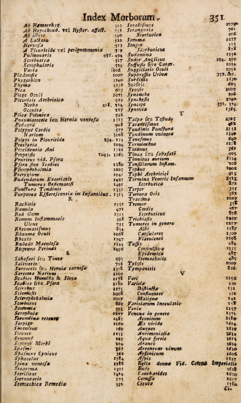 r AB'Msmmhrn- $»9 aB Hvpochontt. vel Hj^fter. affeH, 5ji ici ero 540 A LaBiim < ss* a ervofa ‘51 i A Plturitide vcl pCYfinsummtd 549 Fufmonuris 49f. 494 ScorButi ca iif Scropbulafh , S»4 Varfa ibid TtciiioYofis 1000 Fhyj^ethlon 114* Fhjimtf i2j9 Fica 6oy Flsge Oculi T07? Pkurifit Artbyitic» 519 Notha 218, «4 Occulta n? P/rc<r Polenha 99' Pfjeumatoc9ie (^BUirnia ventofa iji? Poda^iim -908 Polfput Cordis . 577 Narium ^ ' ne8 Polypi in Pleuritid» aj4. i?5 FresBytia 1094 Procidentia Ani i]2i Prvptojis 7045, loS^ Pruritus vid. Pfers Pfora/ive Scabies il8o PforopBthalmia 100? Pterygium ^ ^ 1041 Pudendorum Exeofiath »49? Tumores Oedematofi 149x PuhRura Tendinis _ ^ 1351 Purpurea Effiorefcentia it^ tnfanti&uSo^ 1515 R Rachitis 7551 Ranula 47t Red Gttm ^ 151S Renum Inflammatio 508 Ulcus 715 Rheicmatifmus ^54 Rheuma Oculi 1068 Rhexis^ - 1047 Rubedd Maeulofa 1144 Ruptttra Perineei ' i.49£ 6 Sahafati {e\i Tinea 995 Salivatio' 702 Sarcocele feu Hernia earnofa' 1318 Sarcoma Narium ■■ 1109 Scabies Humida & Sicfa H7i Scabi er five Pfora jt8o Scirrhus ..... 1175 Sclermfis ^ 1008 SclercrpBthalmia 1007' Scorbutus ' . ] SS9 Sconmia 303 Scrophuls' njj Sioundina- retemm' 248? SerpigJr rtSo’ Sm^altup itf9 Sirenes- Somnn^ 793 Scporofi' Morbi 194 Spapmr \6j Spafmus Cynicus jdt Sp fractius 7384. Sjiina ventofa * li8i .steatoma. 130? Sterilitas i4»4 Sternutatio Stomachica Remedia^ S9* S trabi fmus Stranguria _ Scorbutica Struma Stupor Scorbuticus Sudamina Sudor AnglictfS Suffufio five Catof p SuggiUatio Oculi Supprefpo Urin^ Surditas Surfcit Sycofis Synanche Synchyjis Syncope Synovia t \ Talpa feu Tejiudo Tararitifmus Tendinis PunHura Tendinum vulnet» Tene fmus Terminthus Tetanus Tinea, feu faPafati Tinnitus aurium TonfiUarum Infiamo Tophus Tophi; Arthritici Tormina Ventris^ ihfanwns^ Scorbutica Torpor Tartura Oris Tracoma Tremor Cordis Scorbuticus; Tfichiafis Tumores in genere; Albi Capfulares Platulenti TufTfs ConvtAfiva' Epidemica Stomaehalis; Tyiofis Tympanitis V Vari Variolte’ Bijlin&a Confluentes Maligna Variolarum Inoeulatic- Varix: Venena in genere Aconitum £,s viride: Angues Antimonialia Aqua: fortis Araneis Argentum vivuw Arfehicum Afpis Bella donna Vid- CetCfUb Bufo Cantharides Ceruffa Cicuta 7$t ^cS 1277 878 1x5» S94.. 199 1054 J05X ?5T. &c. I<3© 60% IC09 aoS 5040 5?^- 574 23«? 4?« ff3 5X JJ4» stjt 36t . 995 rn# noS Toos 91S *5ts S7» 25C 36Z »0®7 15« %6T' S78 r»tr MIT J283r ijoe» 2.798; jfj?? 487- 485 J009 8 xS.> 130 '3* 13* 14* 75*' 1257 '57V '<514 )5i9 1(5T^ 1^24 *dlO !«n tmpeftaih t5t8 t(S?o *tfi7 »380 Cf-