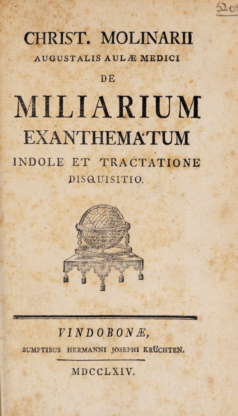 CHRIST. MOLINARH AUGUSTALIS AUL-ffl MEDICI DE INDOLE ET TRACTATIONE DISaUISITIO. VINBOBON JE, SUMPTIBUS' HERMANNI JOSEPHI KRtfCHTEN. ■! I ■ Ii——e—»■ n— V MDCCLXIV.