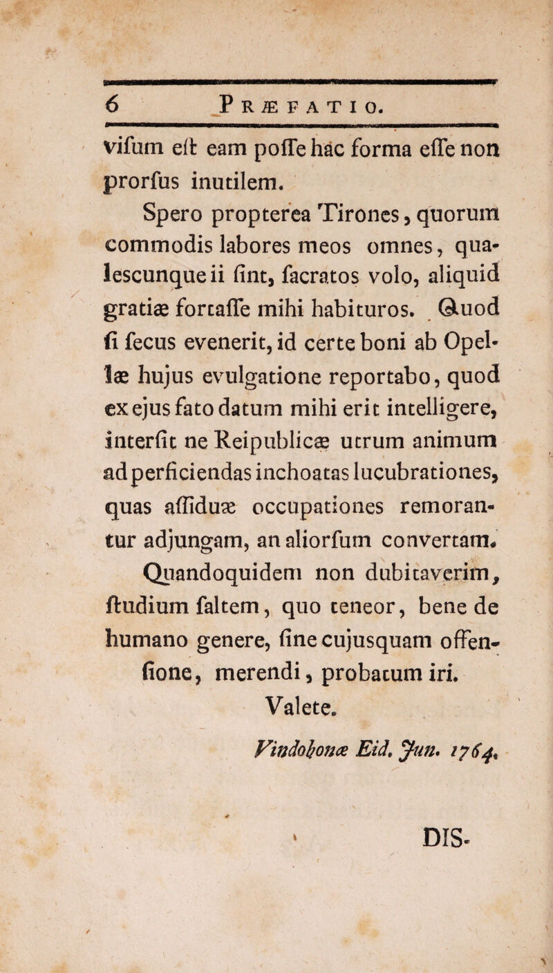 ♦ 6 _PRffiFATIO. vifum eft eam poffe hac forma efle non prorfus inutilem. Spero proptefea Tirones, quorum commodis labores meos omnes, qua¬ lescunque ii fint, facratos volo, aliquid gratiae fortafle mihi habituros, ©.uod fi fecus evenerit, id certe boni ab Opel¬ lae hujus evulgatione reportabo, quod ex ejus fato datum mihi erit intelligere, interfit ne Reipublic$ utrum animum ad perficiendas inchoatas lucubrationes, quas afllduae occupationes remoran¬ tur adjungam, an aliorfum convertam. Qiiandoquidem non dubitaverim, ftudium faltem, quo teneor, bene de humano genere, fine cujusquam offen- fione, merendi, probatum iri. Valete. Vitidol/onx Eid, yun, 1764, ■ DIS-