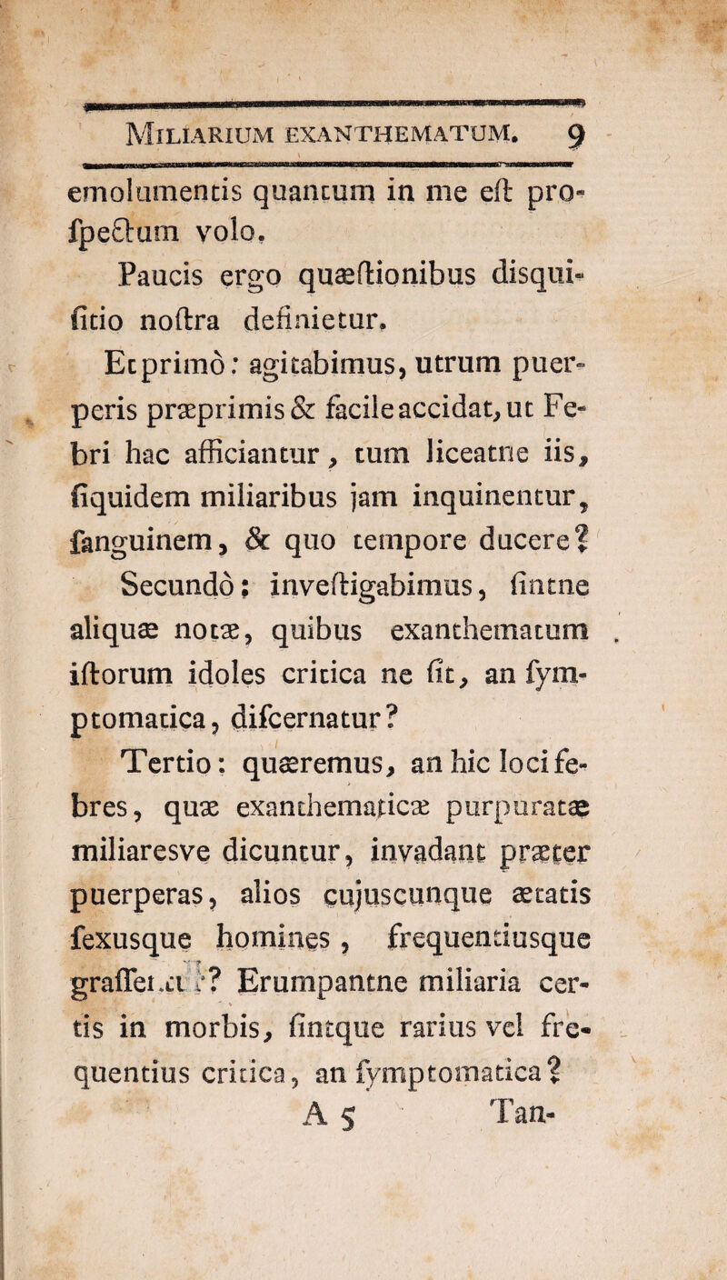 m MiLIARIUiVI EXANTHEMATUM. 9 emolumentis quantum in me eft pro- fpeStum volo. Paucis ergo quaeftionibus disqui- (itio noftra definietur, Etprimo; agitabimus, utrum puer¬ peris prasprimisSt facile accidat, ut Fe¬ bri hac afficiantur, tum liceatne iis, fiquidem miliaribus jam inquinentur, fanguinem, & quo tempore ducere? Secundo; inveftigabimus, fintne aliqucE notae, quibus exanthematum iftorum idoles critica ne fit, an fym- ptomatica, difcernatur? Tertio: quaeremus, an hic loci fe¬ bres, quae exanthematicae purpurata miliaresve dicuntur, invadant praeter puerperas, alios cujuscunque aeratis fexusque homines, frequentiusque graffet.Li I'? Erumpantne miliaria cer- % tis in morbis, fintque farius vcl fre¬ quentius critica, an fymptomatica? A S Tan-