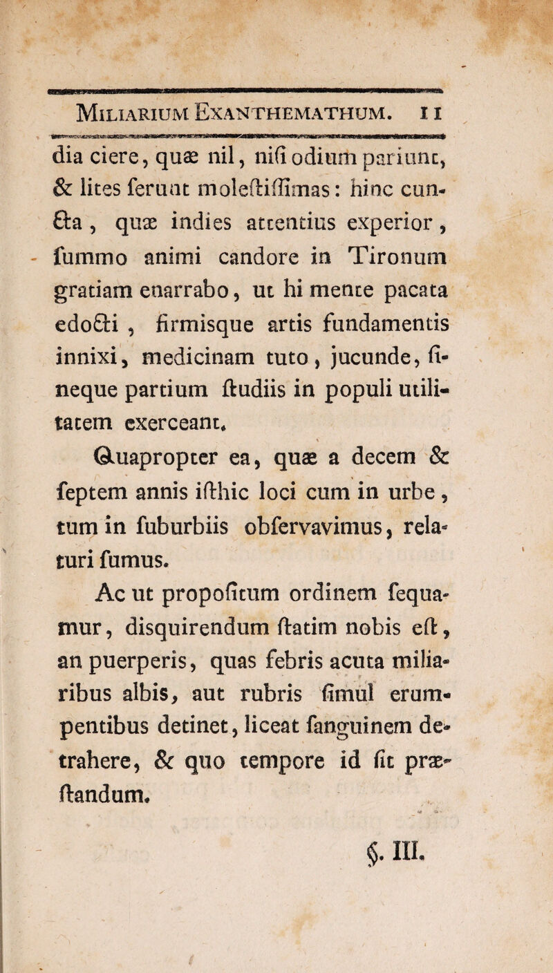 dia ciere, quae nil, ni(iodium pariunc, & lites ferunt moleftiffimas: hinc cun- Ga , quae indies attentius experior , - fummo animi candore in Tironum gratiam enarrabo, ut hi mente pacata edoGi , firmisque artis fundamentis innixij medicinam tuto, jucunde, fi¬ neque partium lludiis in populi utili¬ tatem exerceant. V ©.uapropter ea, quae a decem & feptem annis ifthic loci cum in urbe, tum in fuburbiis obfervavimus, rela¬ turi fumus. Ac ut propofitum ordinem fequa- inur, disquirendum ftatim nobis eft, an puerperis, quas febris acuta milia¬ ribus albis, aut rubris fimiil erum¬ pentibus detinet, liceat fanguinem de¬ trahere, Sc quo tempore id fit prac- ftandum.