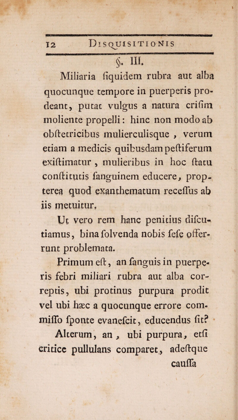 Miliaria fiquidem rubra aut alba quocunque tempore in puerperis pro¬ deant, putat vulgus a natura crifim moliente propelli: hinc non modo ab obftetricibus mulierculisque , verum etiam a medicis quibusdam peftiferum exiftimatur , mulieribus in hoc ftatu conftitutis fanguinem educere, prop. terea quod exanthematum receffus ab iis metuitur. Ut vero rem hanc penitius difcu- tiamus, bina folvenda nobis fefe offer- runt problemata. Primum eft, an fanguis in puerpe¬ ris febri miliari rubra aut alba cor¬ reptis, ubi protinus purpura prodit vel ubi haec a quocunque errore com- milTo fponte evanefcit, educendus fit? Alterum, an , ubi purpura, etfi critice pullulans comparet,, adeftque caulTa