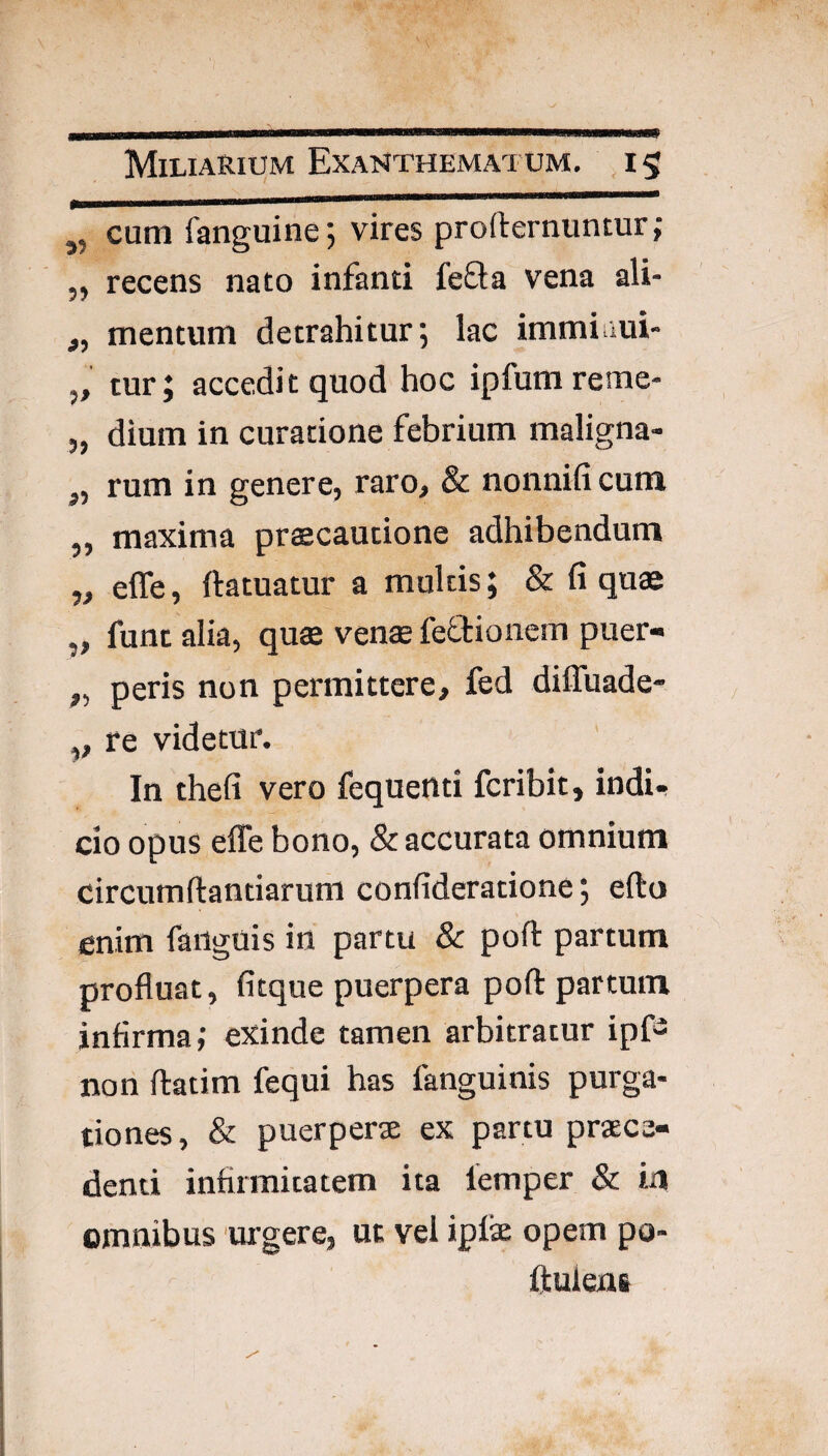 ,, cum fanguine 5 vires profternuntur; ,, recens nato infanti fefta vena ali- „ mentum detrahitur; lac immimi- „ tur; accedi t quod hoc ipfum reme- 5, dium in curatione febrium maligna- ,, rum in genere, raro, & nonnifi cum „ maxima praecautione adhibendum „ effe, ftatuatur a multis; & fi quae „ funt alia, quae venae feftionem puer- „ peris non permittere, fed diffuade- „ re videtur. In thefi vero fequenti fcribit, indi- cio opus elTe bono, & accurata omnium circumftantiarum confideratione; efto enim faiigois in partu & poft partum profluat, fitque puerpera poft partum infirma; exinde tamen arbitratur ipf^ nori ftatim fequi has fanguinis purga¬ tiones, & puerperae ex partu praece¬ denti infirmitatem ita lemper & iu omnibus urgere, ut vel ipfe opem po- fluleni