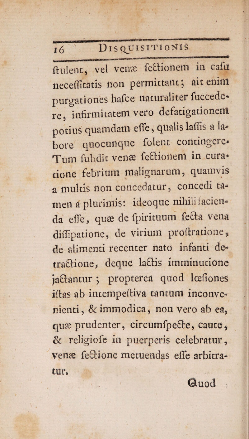 i6 DisquisitioMis ftulciit, vel vense feStionem in cafu neceffitatis non permictanf, ait enirtl purgationes hafce naturali ter fucdede* re, infirmitatem vero defatigationem / I potius quamdam effe, qualis laffis a la¬ bore quocunque folent contingere* Tum fubdit vens feSionem in cura¬ tione febrium malignarum, quamvis a multis non concedatur, concedi ta¬ men a plurimis: ideoque nihilifacieii- ■ da effe, quae de fpirituum’ fefta vena diffipatione, de virium proftratione, de alimenti recenter nato infanti de- traSlione, deque laftis imminutione jaftantur; propterea quod Icefiones iffas ab internpeftiva tantum inconve¬ nienti , & immodica, non vero ab ea, quae prudenter, circumfpeffe, caute, & religiofe in puerperis celebratur, ^velite feSlione metuendas effe arbitra¬ tur. ©uod :