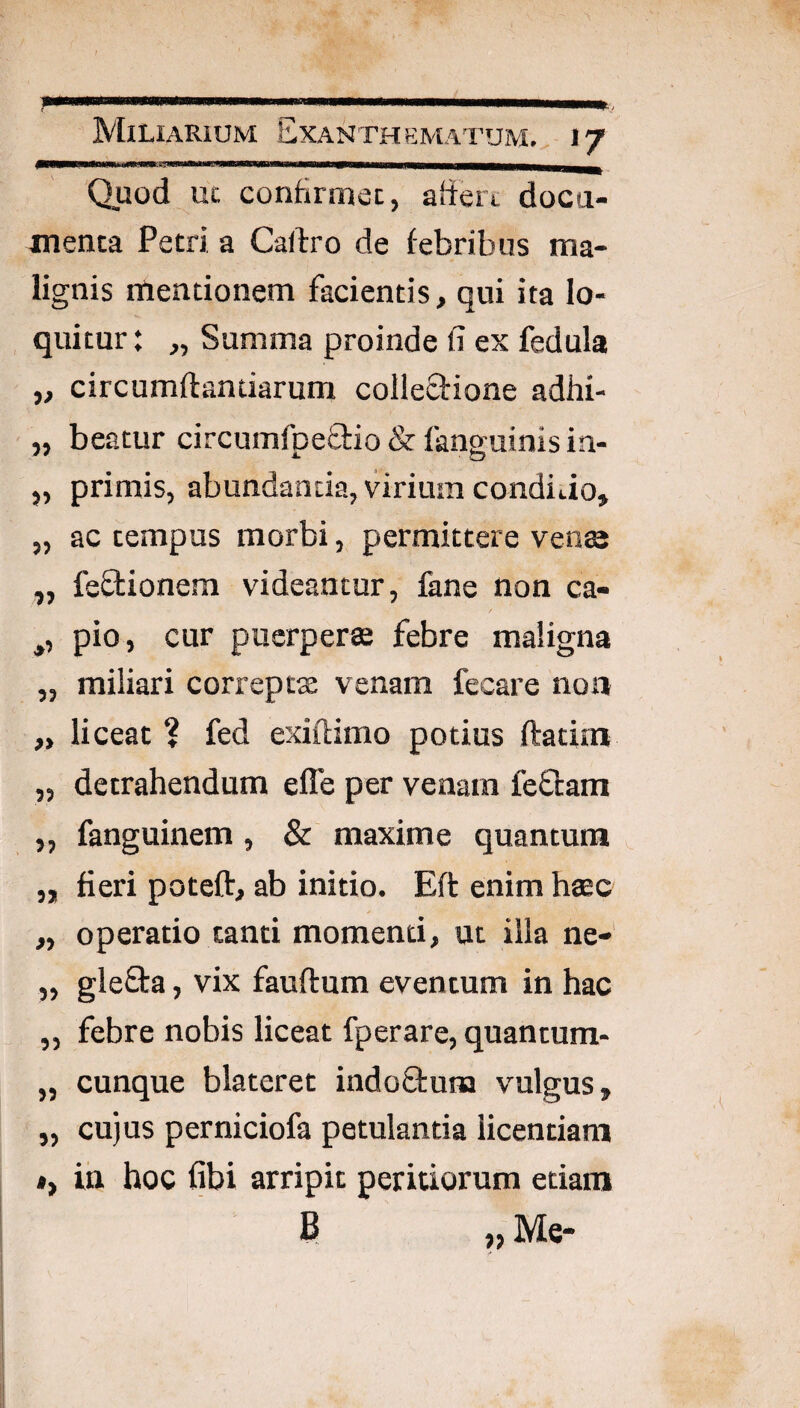 Miliarium Exanthematum., 17 Quod uc confirmet, aftert doca- menta Petri a Callro de febribus ma¬ lignis mentionem facientis, qui ita lo¬ quitur: „ Summa proinde fi ex fedula „ circumflandarum colleclione adhi- „ beatur circumfpeflio & fanguinis in- „ primis, abundantia, virium condido, „ ac tempus morbi, permittere vente ,, feflionem videantur, fane non ca- ,, pio, cur puerperas febre maligna „ miliari correptx venam fecare non „ liceat ? fed exiftimo potius ftatim „ detrahendum effe per venam feflam „ fanguinem, & maxime quantum ^ „ fieri poteft, ab initio. Eft enim hasc „ operatio canti momenti, ut illa ne- „ gleSta, vix fauftum eventum in hac „ febre nobis liceat fperare, quancum- „ cunque blateret indo&una vulgus, „ cu)us perniciofa petulantia licentiam *, in hoc fibi arripit peritiorum etiam B „ Me-