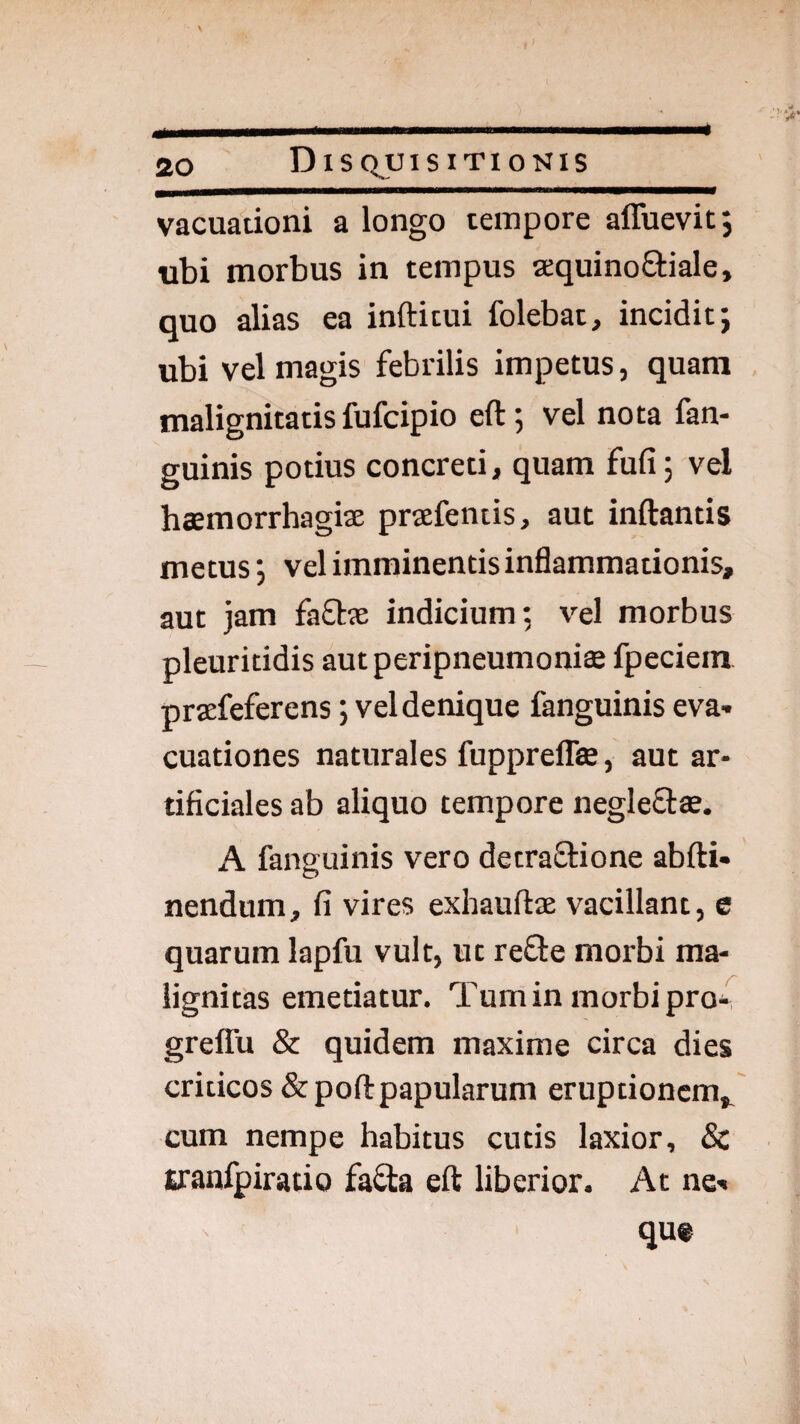 vacuationi a longo tempore affuevit j ubi morbus in tempus sequinoQ:iale, quo alias ea inftitui folebat, incidit; ubi vel magis febrilis impetus, quam malignitatis fufcipio eft; vel nota fan- guinis potius concreti, quam fufi; vel haemorrhagiae praefentis, aut inftantis metus; vel imminentis inflammationis, aut jam faflae indicium; v^el morbus pleuritidis autperipneumoniee fpeciein praefeferens; vel denique fanguinis eva¬ cuationes naturales fupprelfe , aut ar¬ tificiales ab aliquo tempore negleQ:^. A fanguinis vero detraSlione abfti- nendum, fi vires exhauftae vacillant, e quarum lapfu vult, ut reOie morbi ma¬ lignitas emetiatur. Tum in morbi pro4 grelTu & quidem maxime circa dies criticos &pofl:papularum eruptionem,, cum nempe habitus cutis laxior, & tranfpiratio fa£ta eft liberior. At ne¬ que
