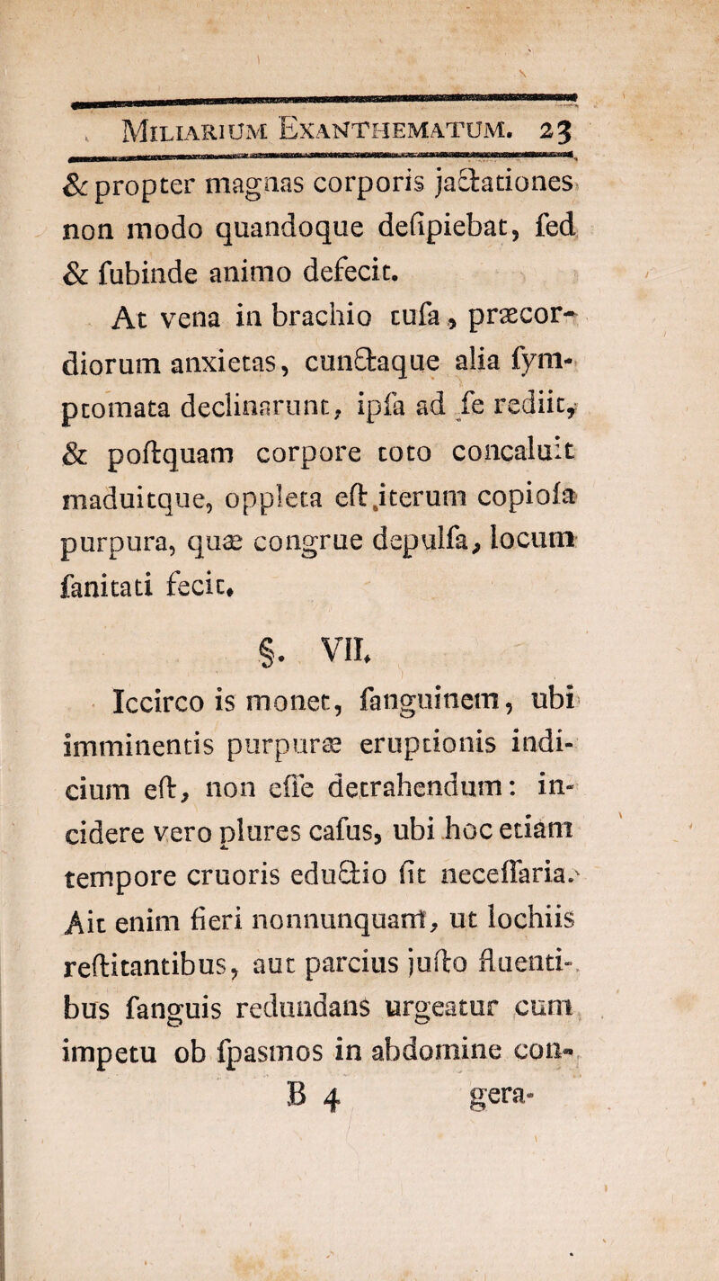 1 . Miliarium Exanthematum. 25 &: propter magnas corporis jadlationes. non modo quandoque defipiebat, fed 8c fubinde animo defecit. At vena in brachio tufapraecor» diorum anxietas, cunftaque alia fym- ptomata declinarunt, ipfa ad /e rediit, & poftquam corpore toto concaluit maduitque, oppleta efl:.iterum copiofa purpura, quse congrue depulfa, locum fanitad fecit, §. VII, 1 Iccirco is monet, fanguinem, ubi- imminentis purpura; eruptionis indi¬ cium eft, non effe detrahendum; in¬ cidere vero plures cafus, ubi hoc etiam tempore cruoris eduStio fit neceffaria.' Ait enim fieri nonnunquam, ut lochiis reftitantibus, aut parcius jufio fluenti-, bus fanguis redundans urgeatur ,cum, impetu ob fpasmos in abdomine con- B 4 gera- i