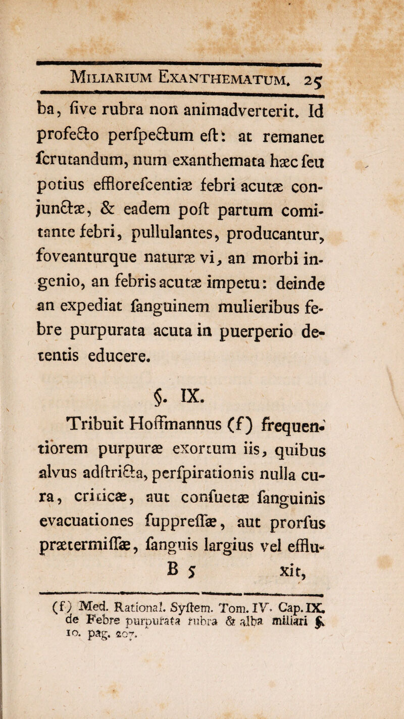 ba, five rubra non animadverterit. Id profeSto perfpeaum efti at remanet fcrutandum, num exanthemata hascfeu potius efflorefcentiae febri acutae con- junOrae, & eadem poft partum comi¬ tante febri, pullulantes, producantur, fovcanturque naturae vi, an morbi in¬ genio, an febris acutae impetu: deinde an expediat fanguinem mulieribus fe¬ bre purpurata acuta in puerperio de¬ tentis educere. §. IX. Tribuit Hoffmannus (f) frequen- tibrem purpurae exortum iis, quibus alvus adftrifta, pcrfpirationis nulla cu¬ ra, criticae, aut confuetae fanguinis evacuationes fuppreffae, aut prorfus praetermiflae, fanguis largius vel efflu- B 5 xit, (f) Med. RationaL Syftem. Tom. IV* Cap.DC de Febre purpurata rubra ^ alba miliari IO. pag.