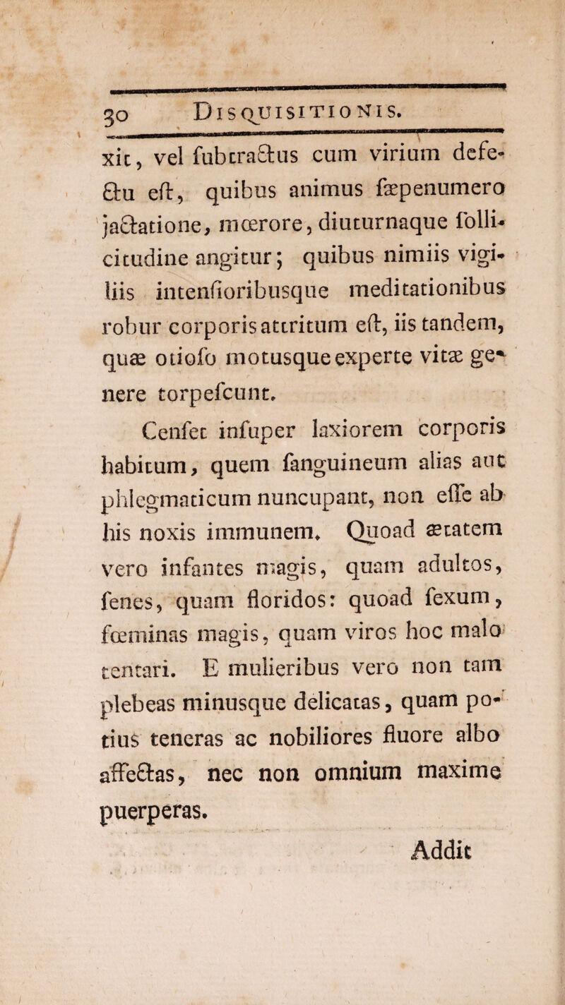 30 DIS QJUISITIO NI S. xic, vel fubcra£tus cum virium defe- Qru eft, quibus animus faepenumero 'jaStatione, mcerore, diuturnaque follb cicudine angitur; quibus nimiis 'dgi* liis inteniioribusque meditationibus robur corporis attritum eft, iis tandem, quae otiofo motusque experte vitae ge*^ nere torpefcunt. Cenfet infuper laxiorem corporis habitum, quem fanguineum alias aut phlegmaticum nuncupant, non elTe ab his noxis immunem. Quoad aetatem \’ero infantes niagis, quam adultos, fenes, quam floridos: quoad fexum, foeminas magis, quam viros hoc malo tentari. E mulieribus vero non tam plebeas minusque ddicatas, quam po¬ tius teneras ac nobiliores fluore albo affeflas, nec non omnium maxime puerperas. ' Addit