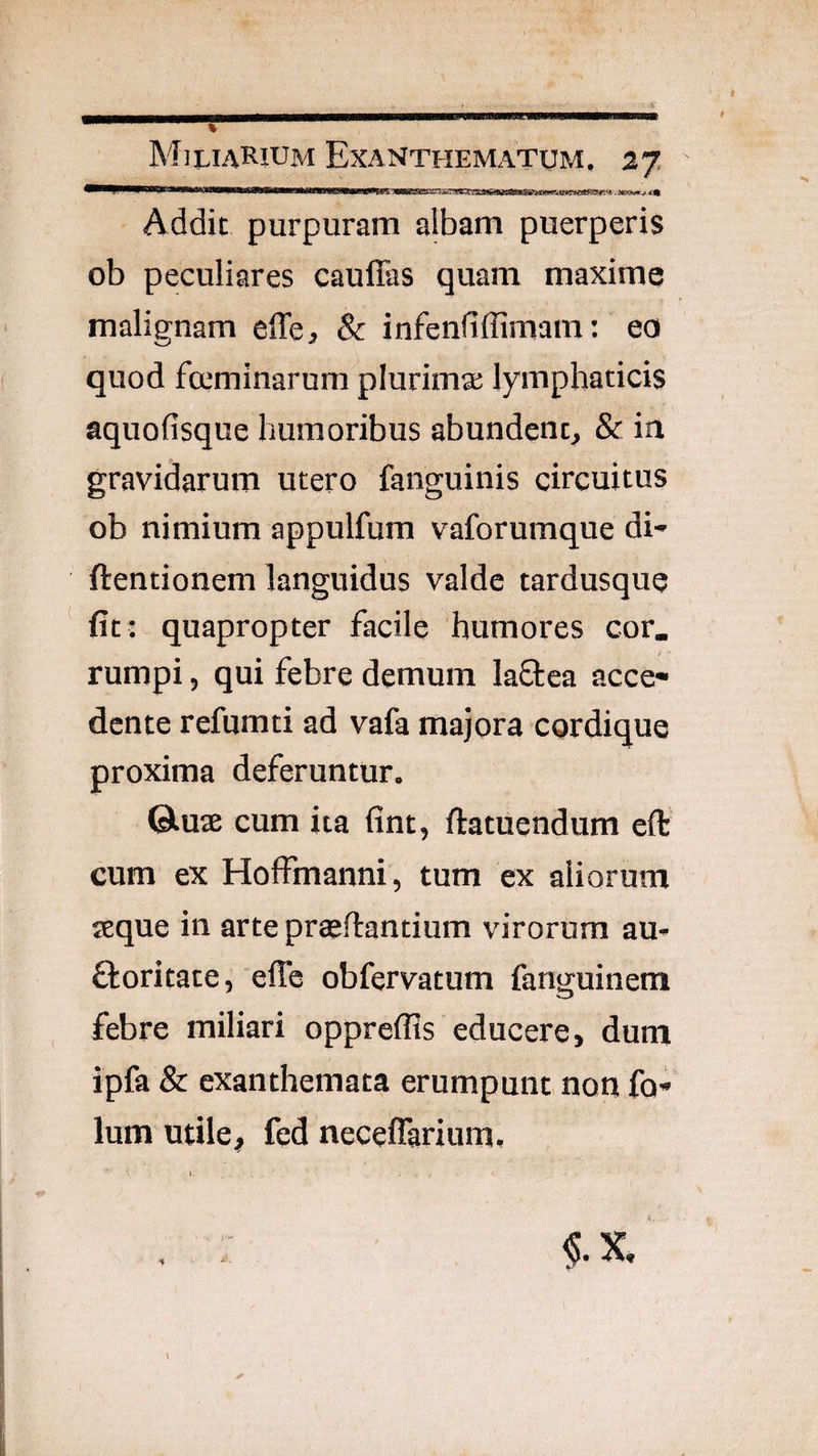 Addic purpuram albam puerperis ob peculiares cauffas quam maxime malignam effe, & infenfiffimam: eo quod fccminarum plurimae lymphaticis aquofisque humoribus abundent, & in gravidarum utero fanguinis circuitus ob nimium appulfum vaforumque di- ftentionem languidus valde tardusque fit: quapropter facile humores cor. rumpi, qui febre demum laflea acce¬ dente refumti ad vafa majora cordique proxima deferuntur. ©.uae cum ita fint, ftatuendum efb cum ex Holfmanni, tum ex aliorum seque in arte prteftantium virorum au- ftoritace, effc obfervatum fanguinem febre miliari oppreflis educere, dum ipfa & exanthemata erumpunt non fo- Ium utile, fed neceflarium.