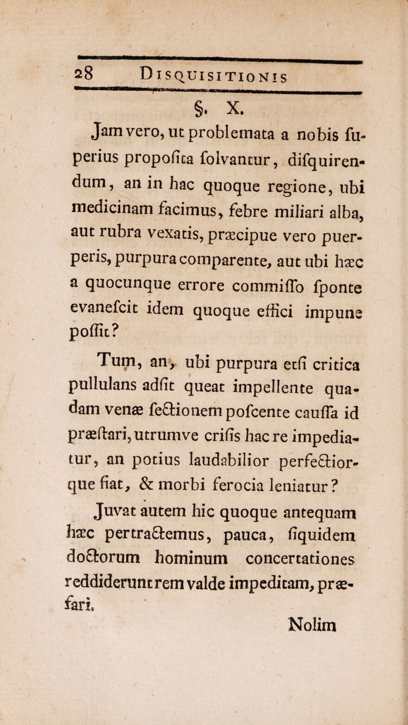 —>11—, MI tl WMWM———M—wy §. X. Jam vero, ut problemata a nobis fu- perius propofita foivantur, difquiren- dum, an in hac quoque regione, ubi medicinam facimus, febre miliari alba, aut rubra vexatis, prsecipue vero puer¬ peris, purpura comparente, aut ubi hxc a quocunque errore commiflb fponte evanefcit idem quoque effici impune poffit? \ Tum, any ubi purpura ecfi critica pullulans adfit queat impellente qua¬ dam venae fedtionem pofcente caufla id prffiftari, utrumve crifis hac re impedia¬ tur, an potius laudabilior perfeQ:ior- que fiat, & morbi ferocia leniatur? Juvat autem hic quoque antequam hxc pertraftemus, pauca, fiquidem doftorum hominum concertationes reddideruntrem valde impeditam, pro¬ fari. Nolim r