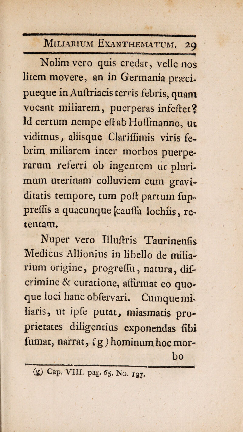 Nolim vero quis credat, velle nos litem movere, an in Germania prjEci- pueque in Auftriacis terris febris, quam vocant miliarem, puerperas infeftet? Id certum nempe eftabHoffmanno, ut vidimus, aliisque Clariffimis viris fe¬ brim miliarem inter morbos puerpe¬ rarum referri ob ingentem lic pluri¬ mum uterinam colluviem cum gravi¬ ditatis tempore, tura poft partum fup» prelfis a quacunque |cauffa lochiis, re¬ tentam. Nuper vero Illuftris Taurinenfis Medicus AlHonius in libello de milia¬ rium origine, progrelTu, natura, dif- crimine & curatione, affirmat eo quo¬ que loci hanc obfervari. Cumque mi¬ liaris, ut ipfe putat, miasmatis pro¬ prietates diligentius exponendas fibi fumat, narrat, Cg) hominum hoc mor¬ bo (s) Cap. yill. pa|. 65. No. 137.