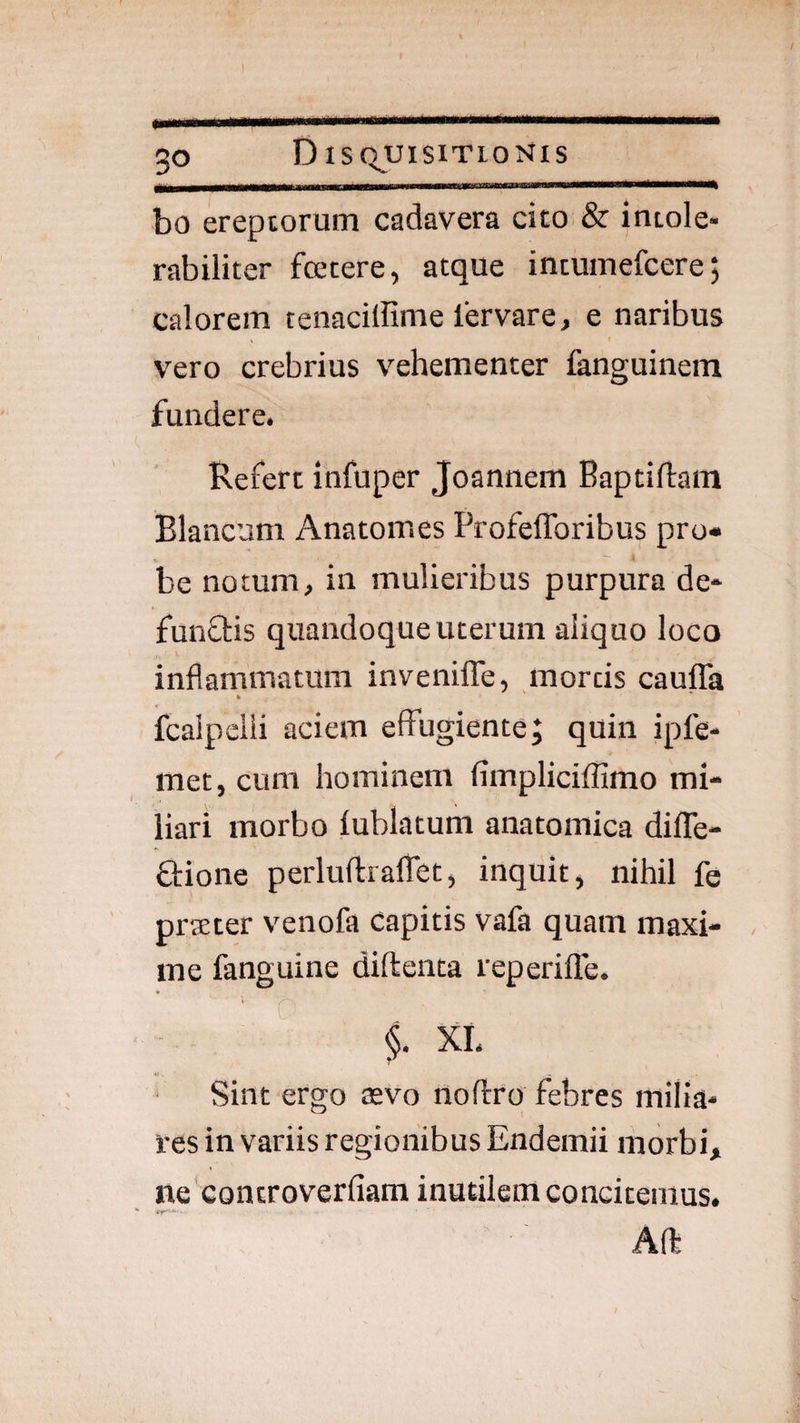 ! .1 ..-.— -.-- - . 30 Disquisitionis bo ereptorum cadavera cito & intole¬ rabiliter fcetere, atque intumefcere; calorem tenaciffime lervare, e naribus vero crebrius vehementer fenguinem fundere. Refert infuper Joannem Baptiftam Blancum Anatomes Profeflbribus pro¬ be notum, in mulieribus purpura de- funffis quandoque uterum aliquo loco inflammatura invenilTe, mortis cauffa k fcalpeiii aciem effugiente; quin ipfe- met, cum hominem fimpliciffimo mi¬ liari morbo lublatum anatomica difle- £l:ione perluftraflet, inquit, nihil fe prseter venofa Capitis vafa quam maxi- , me fanguine diftenta reperilTe. ¥ ' C f XL «. Sint ergo asvo noflro febres milia¬ res in variis regionibus Endemii morbi, ne controverfiam inutilem concitemus. Afl: