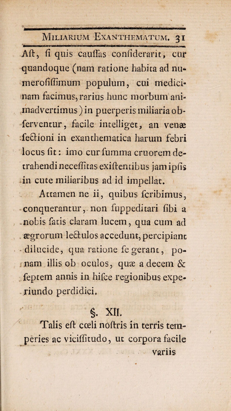 < Miliarium Exanthematum. 31 ... f I ..... Aft, fi quis cauflas confiderarit, ctir quandoque (nam ratione habita ad nu* merofiflimum populum, cui medici* snam facimus, rarius hunc morbum ani* (inadvertimus ) in puerperis miliaria ob- ferventur, facile incelliget, an venae ifeflioni in exanthematica harum febri locus fit; imo cur fumma cruorem de¬ trahendi neceffitas exiftcntibus jam ipfis dn cute miliaribus ad id impellat. Attamen ne ii, quibus fcribimus, • conquerantur,,non fuppeditari fibi a .nobis fatis claram lucem, qua cum ad , ffgrorum leflulos accedunt, percipiant • dilucide, qua ratione fe gerant, po- j nam illis ob oculos, quae a decem & :,feptem annis in hifce regionibus expe- • riundo perdidici. §. XII. Talis efl: cceli nbftris in terris tem¬ peries ac viciffitudo, ut corpora facile variis