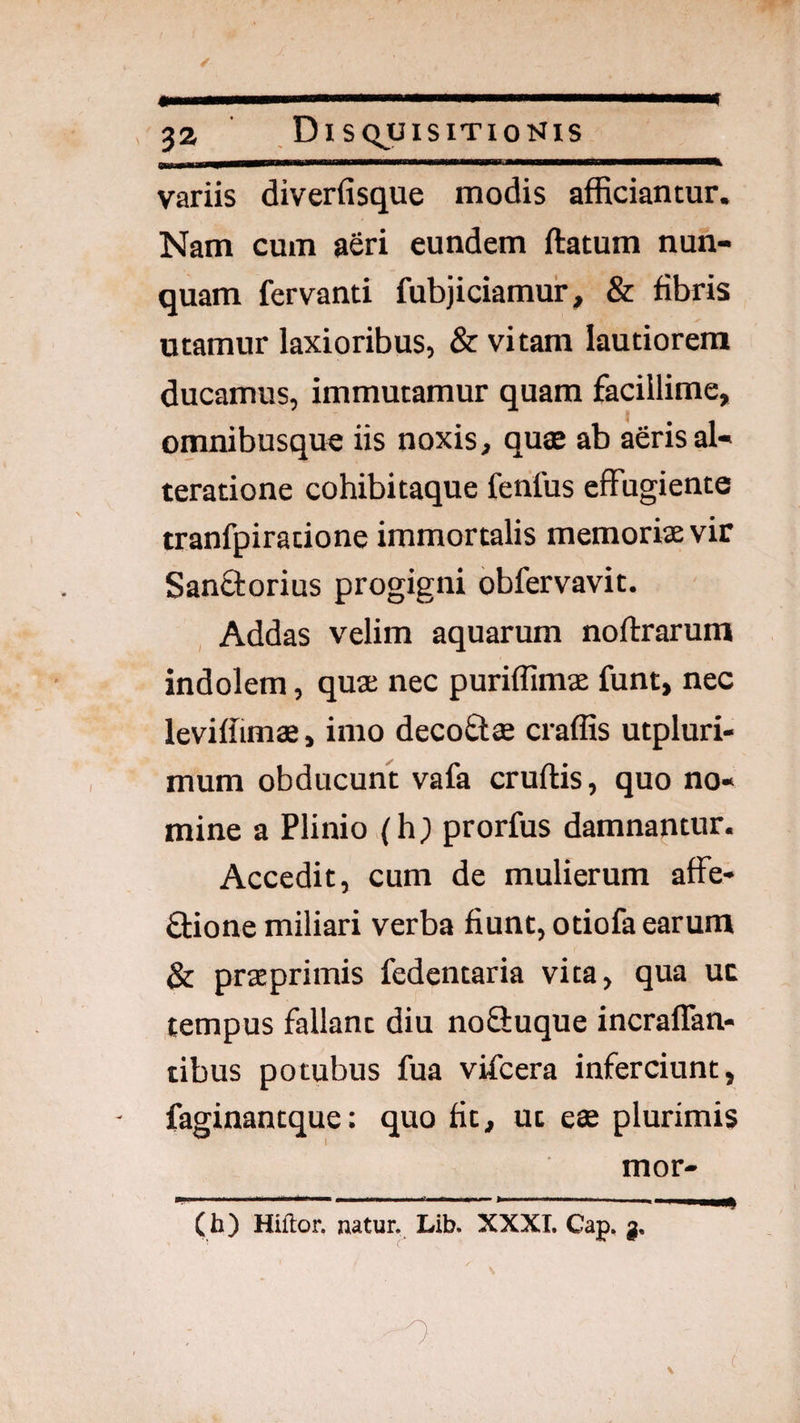 D—gM— IIMIIIII ■■ 1^11 Illi ■■■■■ 32 Disquisitionis variis diverfisque modis afficiantur. Nam cum aeri eundem ftatum nun¬ quam fervanti fubjiciamur, & fibris utamur laxioribus, & vitam lautiorem ducamus, immutamur quam facillime, omnibusque iis noxis, quae ab aerisal- teratione cohibitaque ferifus effugiente tranfpiratione immortalis memoriae vir Sanftorius progigni obfervavit. Addas velim aquarum noftrarum indolem, quae nec puriflimae funt, nec leviffimae, imo decoftae craffis utpluri- mum obducunt vafa cruftis, quo no¬ mine a Plinio (h; prorfus damnantur. Accedit, cum de mulierum affe- flione miliari verba fiunt, otiofa earum & praeprimis fedentaria vita, qua uc tempus fallant diu nofiuque incraffan- tibus potubus fua vifcera inferciunt, faginantque: quo fit, uc eae plurimis mor- (h) Hiftor. natur, Lib. XXXL Cap,