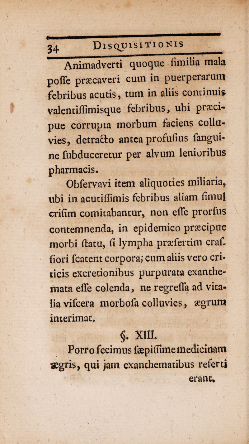 Animadverti quoque fimilia mala poffe prsEcaveri cum in puerperarum febribus acutis, tum in aliis continuis valentiffimisque febribus, ubi prseci- pue corrupta morbum faciens collu¬ vies, detrafto antea profufius fangui- ne fubduceretur per alvum lenioribus pharmacis. Obfervavi item aliquoties miliaria, ubi in acutiffimis febribus aliam fimul crifim comitabantur, non efle prorfus contemnenda, in epidemico prsecipue morbi ftatu, fi lympha prsefertim craf. fiori fcatent corpora; cum aliis vero cri¬ ticis excretionibus purpurata exanthe¬ mata effe colenda, ne regreffa ad vita¬ lia vifcera morbofa colluvies, segrum interimat. §. XIII. Porro fecimus faepifllme medicinam «gris, qui jam exanthematibus referti erant»
