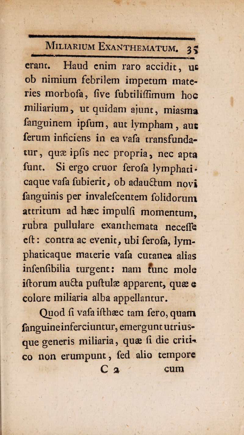 erant. Haud enim raro accidit, uc ob nimium febrilem impetum mate¬ ries morbofa, five fubtiliffimum hoc miliarium, ut quidam ajunt, miasma fanguinem ipfum, aut lympham, auc ferum inficiens in ea vafa transfunda¬ tur, quse ipfis nec propria, nec apta funt. Si ergo eruor ferofa lymphati¬ caque vafa fubi erit, ob adauffum novi fanguinis per invalefeentem folidoruni attritum ad haec impulfi momentum* rubra pullulare exanthemata neceffe eft: contra ac evenit, ubi ferofa, lym¬ phaticaque materie vafa cutanea alias infenfibilia turgent: nam fune mole iftorum aufta puftulge apparent, qus e colore miliaria alba appellantur. Quod fi vafa ifthaec tam fero, quam fanguine inferciuntur, emergunt utrius- que generis miliaria, quae fi die critU co non erumpunt, fed alio tempore C » cum
