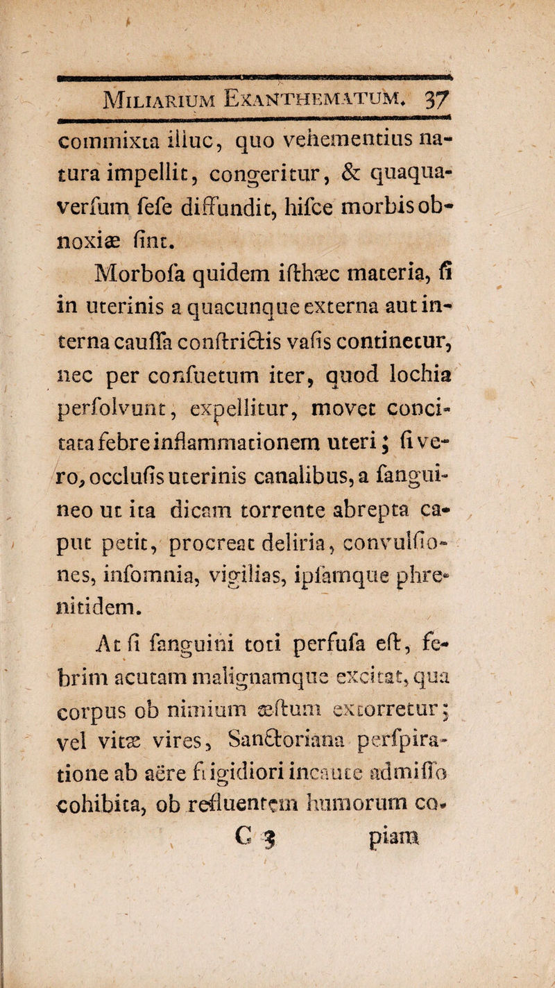 commixta iliuc, quo vehementius na¬ tura impellit, congeritur, & quaqua- verfum fefe diffundit, hifce morbis ob¬ noxiae fint. Morbofa quidem ifthxc materia, fi in uterinis a quacunque externa aut in¬ terna cauffa conftrictis vafis continetur, nec per confuetum iter, quod lochia perfolvunt; expellitur, movet conci¬ tata febre inflammationem uteri J (i ve¬ ro, occlufls uterinis canalibus, a fangui- neo ut ita dicam torrente abrepta ca¬ put petit, procreat deliria, convulfio- nes, infomnia, vigilias, iplamque phre* nitidem. At fi fanguini toti perfufa eft, fe¬ brim acutam malignamqua excitat, qua corpus ob nimium sfium extorretur j vel vitx vires, Sanftoriana perfpira- tione ab aere fdgidiori incaute admifib cohibita, ob refluentem humorum co. C 3 piam