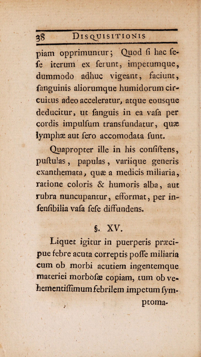 piam opprimuntur; Quod fi hac fe- fe iterum ex ferunt, impetumque, dummodo adhuc vigeant, faciunt, fanguinis aliorumque humidorum cir¬ cuitus adeo acceleratur, atque eousque deducitur, ut fanguis in ea vafa per cordis impulfum transfundatur, quae lymphae aut fero accomodata funt. Quapropter ille in his confiftens, , pullulas , papulas , variique generis exanthemata, qu« a medicis miliaria, ratione coloris & humoris alba, aut rubra nuncupantur, efformat, per in- fenfibilia vafa fefe diffundens. '§. XV. Liquet igitur in puerperis praeci¬ pue febre acuta correptis pofle miliaria cum ob morbi acutiem ingentemque ^ materiei morbofas copiam, tum ob ve» hementiflimum febrilem impetum fym- ptoma-