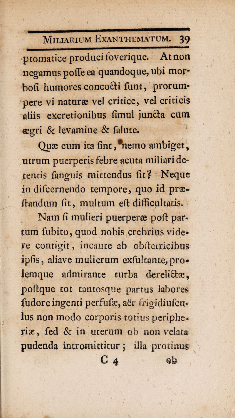 f Miliarium Exanthematum. 39 ptomatice produci foverique. At non negamus poffe ea quandoque, ubi mor* bofi humores concofti funt, prorum¬ pere vi naturae vel critice, vel criticis aliis excretionibus fimul junSta cum ®gri & levamine & falute. ' Quae cum ita fint,^emo ambiget, utrum puerperis febre acuta miliari de¬ tentis fanguis mittendus fit? Neque in difcernendo tempore, quo id prae- ftandum fit, multum eft difficultatis. Nam fi mulieri puerperae pofl: par¬ tum fubito, quod nobis crebrius vide* re contigit, incaute ab obftetricibus ipfis, aliave mulierum exfulcante, pro¬ lemque admirante turba dercliftae, poftque tot tantosqiie partus labores fudore ingenti perfufae, aer fngidiufcu- ius non modo corporis totius periphe- riae, fed & in uterum ob non velata pudenda intromittitur 5 ilia protinus C 4 sb