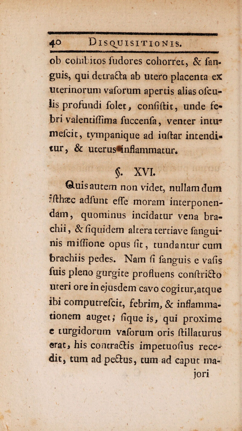 ob cohibitos fudores cohorrec, & fan- guis, qui detrafta ab utero placenta eX uterinorum vaforum apertis alias ofcu- iis profundi folet, confidit, unde fe¬ bri valentiflima fuccenfa, venter intu^ mefcic, tympanique ad indar intendi¬ tur, & uterus^nflammatur* §. XVI. Q.uis autem non videt, nullam dum fdhxc adfunt ede moram interponen¬ dam, quominus incidatur vena bra¬ chii, &fiquidem altera tertiave fangui* nis miffione opus fit, tundantur cum brachiis pedes. Nam fi fanguis e vafis fuis pleno gurgite profluens condriflo uteri ore in ejusdem cavo cogitur,atque ibi computrefeit, febrim, & inflamma¬ tionem auget; fique is, qui proxime e turgidorum vaforum oris dillaturus erat, his contraflis impetuofius rece¬ dit, tum ad peflus, tum ad caput ma¬ jori