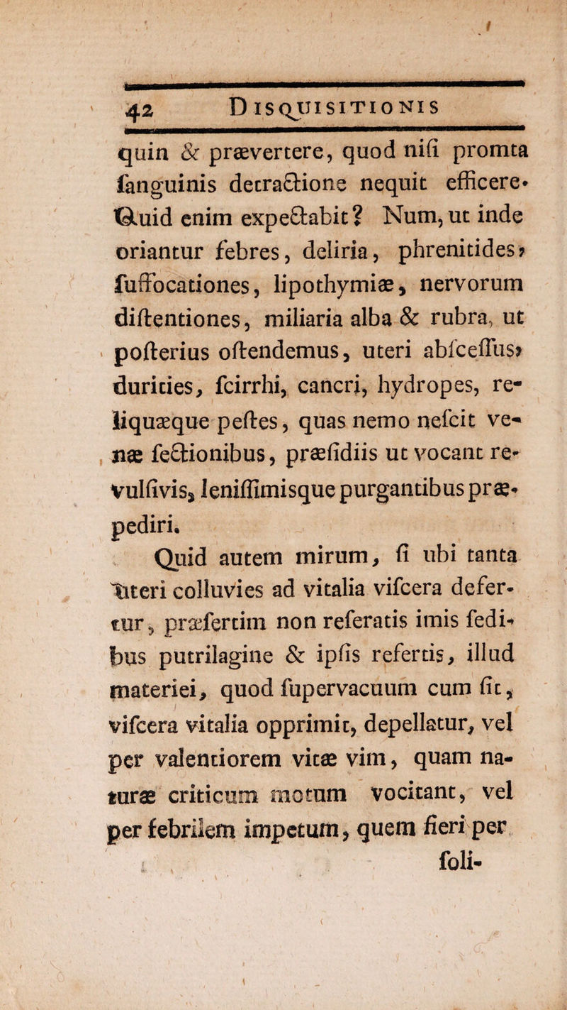 quin & praevertere, quod nifi promta fanguinis decraStione nequit efficere* iGluid enim expeftabit? Num, ut inde oriantur febres, deliria, phrenitides» fuffocationes, lipothymiae, nervorum diftentiones, miliaria alba & rubra, ut ■ pofterius oftendemus, uteri ablceffus» durities, fcirrhi, cancri, hydropes, re- liquteque peftes, quas nemo nefcit ve- , nae feOiionibus, praefidiis ut vocant re* vulfivisj leniffimisque purgantibus pr ae* Quid autem mirum, fi ubi tanta meri colluvies ad vitalia vifcera defer* tur, praifertim non referatis imis fedi* bus putrilagine & ipfis refertis, illud materiei, quod fupervacuum cura fit, vifcera vitalia opprimit, depellatur, vel per valentiorem vitae vim, quam na¬ turae criticum motum vocitant, vel per febrilem impetum, quem fieri per foli-