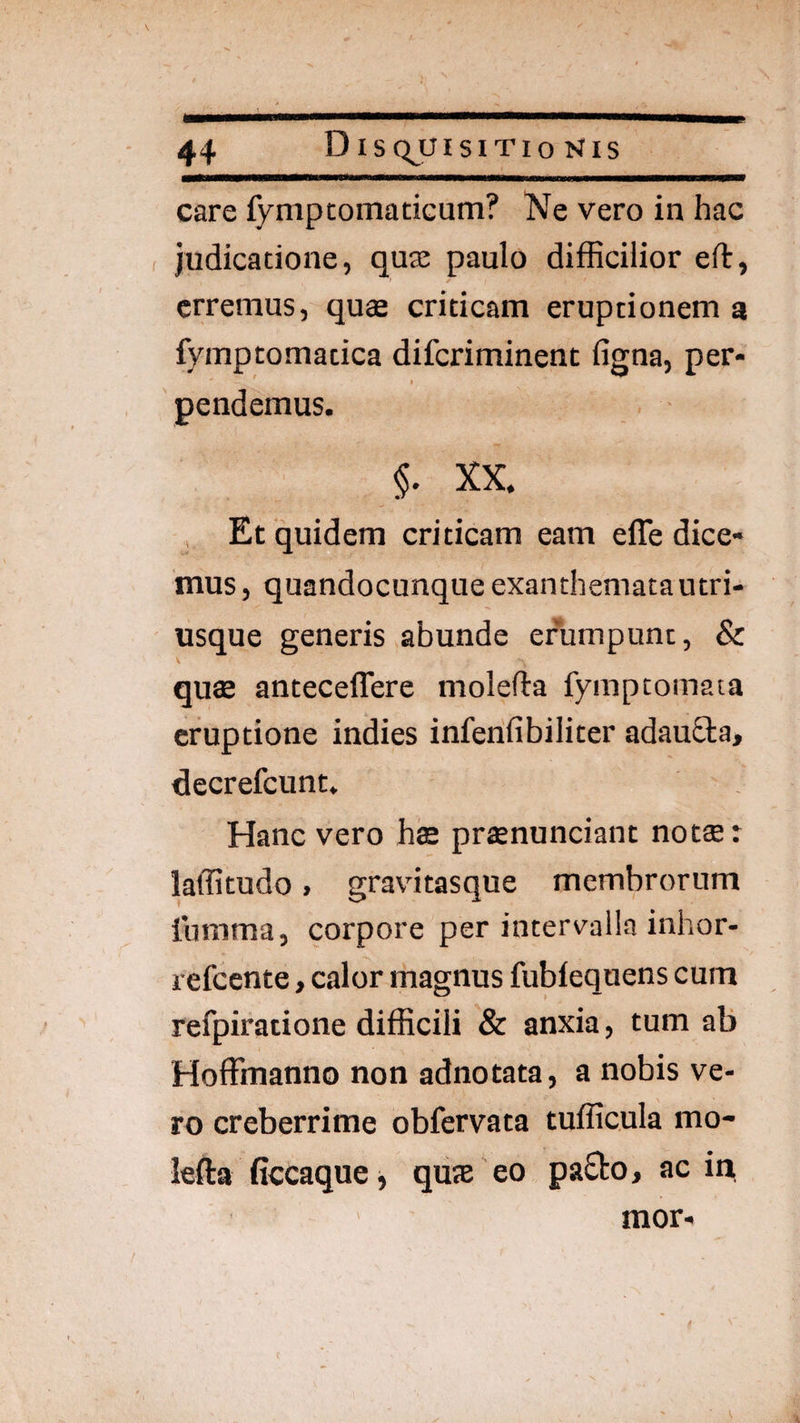 care fympcomaciGum? Ne vero in hac judicatione, quae paulo difficilior efl:, erremus, quse criticam eruptionem a fymptomatica diferiminent figna, per¬ pendemus. §. XX. Et quidem criticam eam efle dice¬ mus , quandocunque exanthematautri- usque generis abunde efumpunc, & quse anteceffere molefta fymptomata eruptione indies infenfibiliter adauSla, decrefeunt. Hanc vero has praenunciant notae: laffitudo» gravitasque membrorum lumma, corpore per intervalla inhor- refeente > calor magnus fublequens cum refpiratione difficili & anxia, tum ab Hoffmanno non adnotata, a nobis ve¬ ro creberrime obfervata tufficula mo- lefta ficcaqucj quae eo pa£to, ac in, mor-