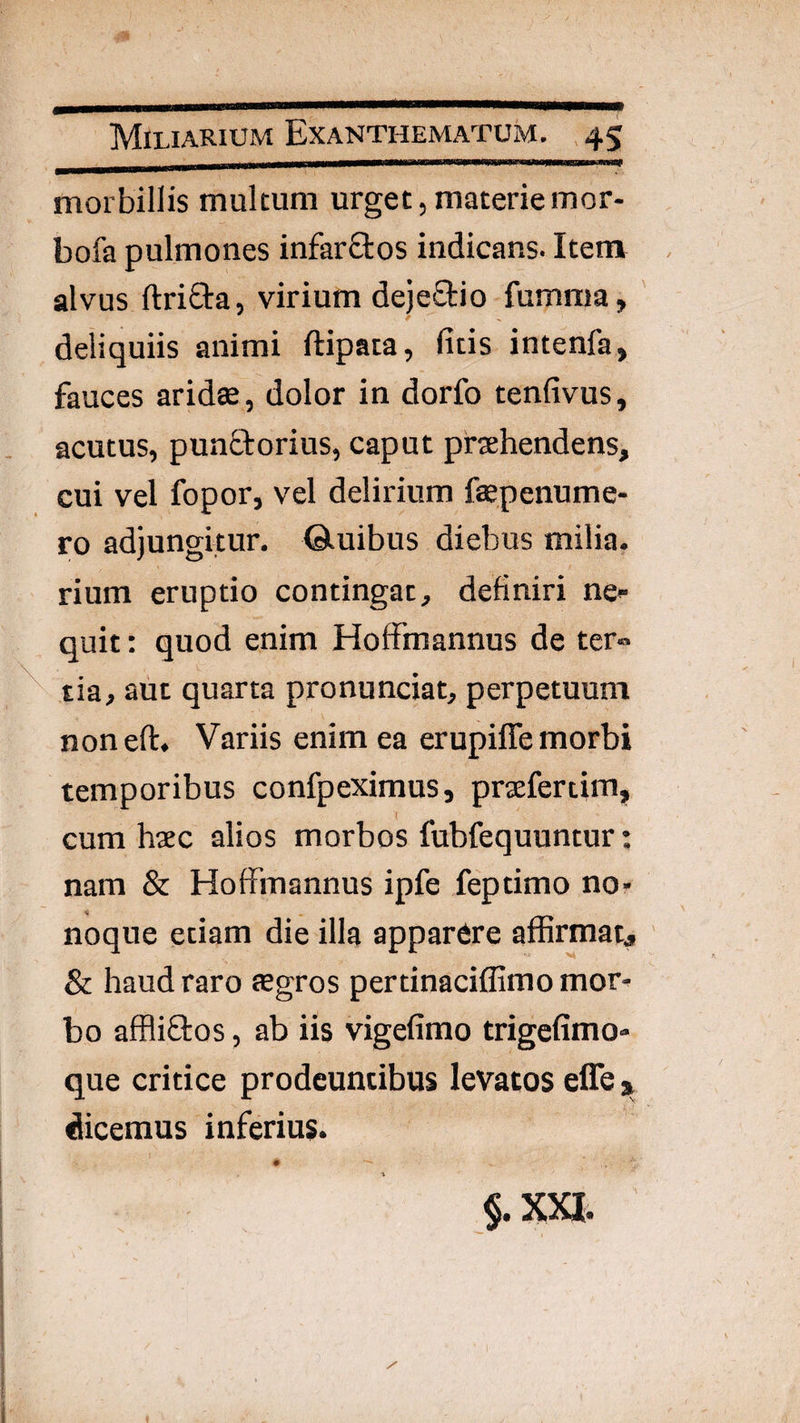 morbillis multum urget, materie mor- bofa pulmones infarQos indicans. Item alvus ftriOra, virium deje£tio fumnia, deliquiis animi ftipata, litis intenfa, fauces aridae, dolor in dorfo tenfivus, acutus, punctorius, caput praehendens, cui vel fopor, vel delirium faepenume- ro adjungitur, ©.uibus diebus milia, rium eruptio contingat, definiri ne»- quit: quod enim Hoffmannus de ter» ^ tia, aut quarta pronunciat, perpetuum noneft. Variis enim ea erupiffe morbi temporibus confpeximus, praefertim, cum haec alios morbos fubfequuntur nam & HofFmannus ipfe feptimo no- noque etiam die illa apparere affirmatj Sc haud raro aegros pertinacifEmo mor^ bo affliflos, ab iis vigefimo trigefimo- que critice prodeuntibus levatos effe 3, dicemus inferius. §.XXI. • •