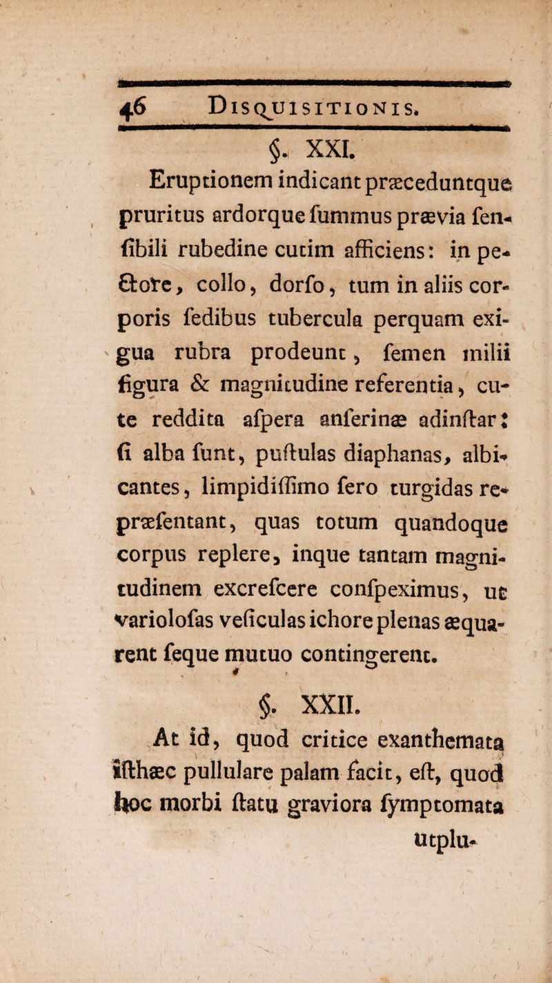 §., XXI. Eruptionem indicant prjeceduntque , pruritus ardorque fummus praevia fen<* fibili rubedine cutim afficiens: in pe- 8:orc, collo, dorfo, tum in aliis cor¬ poris fedibus tubercula perquam exi- ' gua rubra prodeunt, femen milii figura & magnitudine referentia, cu¬ te reddita afpera anferinae adinflari fi alba funt, puftulas diaphanas, albi¬ cantes , limpidiffimo fero turgidas re- praefentant, quas totum quandoque corpus replere, inque tantam magni¬ tudinem excrefcere confpeximus, ue variolofas veficulas ichore plenas aequa¬ rent feque mutuo contingerent. §. XXII. At id, quod critice exanthemata ifthaec pullulare palam facit, eft, quadi J|Oc morbi ftatu graviora fymptomata utplu-