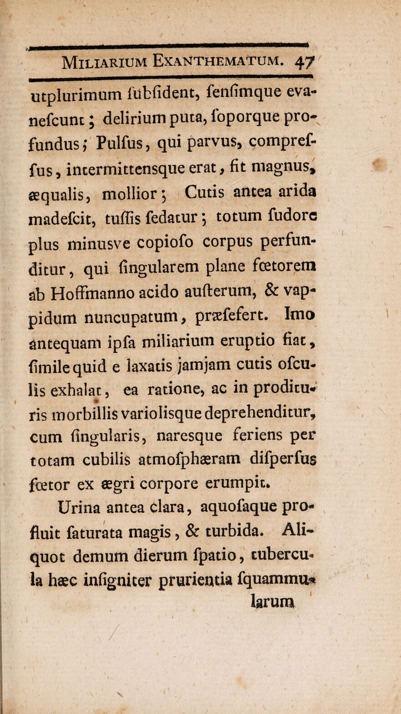 utplurimum lilbfident, fenfimque eva- nefcunc; delirium puta, foporque pro¬ fundus Pulfus, qui parvus, compref- fus, incermittcnsque erat, fit magnus, aequalis, mollior-, Cutis antea arida madefcit, tuffis fedatur; totum fudorc plus minusve copiofo corpus perfun¬ ditur , qui fingularem plane fcetorem ab Hoffmanno acido aufterum, & vap- pidum nuncupatum, prjefefert. Imo antequam ipfa miliarium eruptio fiat, fimile quid e laxatis Jamjam cutis ofcu- lis exhalat, ea ratione, ac in proditu* ris morbillis variolisque deprehenditur, cum lingularis, naresque feriens per totam cubilis atmofphaeram difperfus fcetor ex aegri corpore erumpit. Urina antea Clara, aquofaque pro¬ fluit faturata magis, & turbida. Ali¬ quot demum dierum fpatio, tubercu¬ la haec infigniter prurientia fquamma* larum