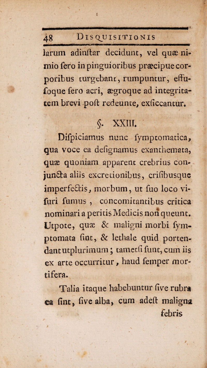 larum adinftar decidunt, vel qute ni¬ mio fero in pingui oribus prtecipue cor¬ poribus turgebant, rumpuntur, effu- foque fero acri, agroque ad integrita¬ tem brevi poft redeunte, exficcantun §. XXIII. Difpiciamus nunc fymptomatica, qua voce ea defignamus exanthemata, qua quoniam apparent crebrius con- junfita aliis excredonibus, crifibusque imperfeOris, morbum, ut fuo loco vi- furi fumus , concomitantibus critica nominari a peritis Medicis non queunt. Utpote, qu« & maligni morbi fym- ptomata fint, & lethale quid porten¬ dant utplurimum ; tamccfi funt, cum iis ex arte occurritur, haud femper mor¬ tifera. Talia itaque habebuntur five rubra ca fint , five alba, cum adeft maligna febris Z' A )