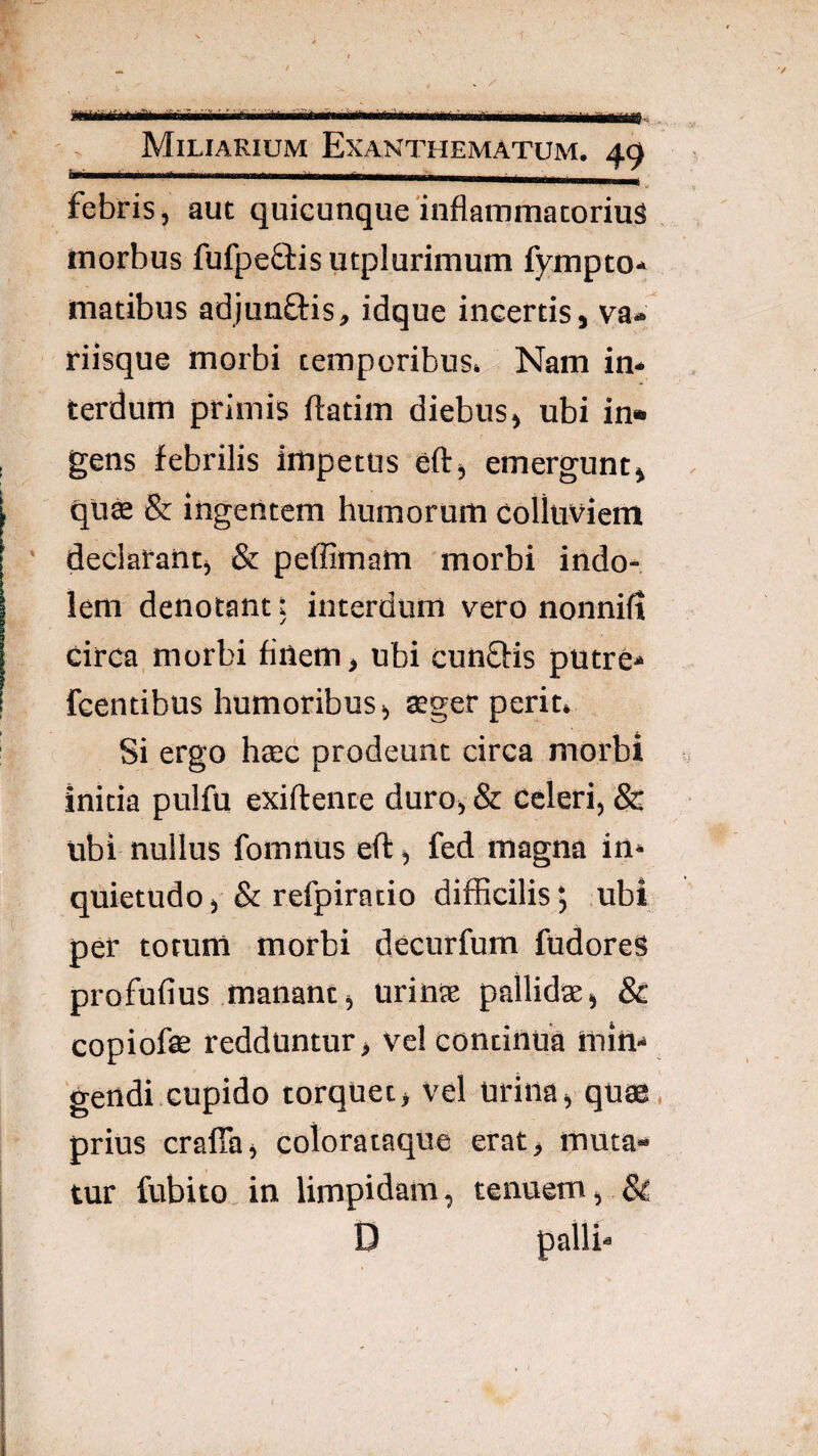 m Miliarium Exanthematum. 49 febris, aut quicunque'inflammatorius morbus fufpeffis utplurimum fympto- matibus adjunftis, idque incertis, va- riisque morbi temporibus. Nam in* terdum primis ftatim diebus, ubi in¬ gens febrilis impetus eft, emergunt, quffi & ingentem humorum colluviem ■ declarant, & peffimam morbi indo¬ lem denotant t interdum vero nonnill circa,morbi finem, ubi cunSfis putre* fcentibus humoribus, ®ger perit. Si ergo htec prodeunt circa morbi initia pulfu exiftente duro, & Celeri, & ubi nullus fomnus efl:, fed magna in* quietudo, & refpiratio difficilis, ubi per totum morbi decurfum fudores profufius manant, urin® pallid®, 8c copiofe redduntur > vel continua min* 'gendi.cupido torquet, vel urina, quae prius crafla, colorataque erat, muta¬ tur fubito.in limpidam, tenuem, & D palli*