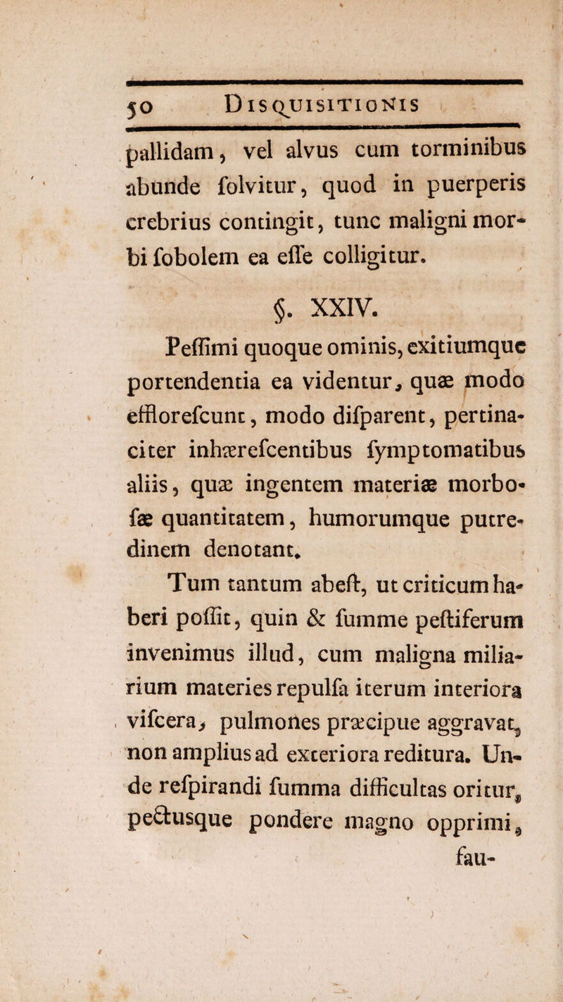l pallidam, vel alvus cum torminibus abunde folvitur, quod in puerperis crebrius contingit, tunc maligni mor¬ bi fobolem ea effe colligitur. §. XXIV. Peffimi quoque ominis, cxitiumquc portendentia ea videntur, quae modo efflorefcunt, modo difparent, pertina¬ citer inhserefcentibus fymptomatibus aliis, quse ingentem materi® morbo- f® quantitatem, humorumque putre¬ dinem denotant. Tum tantum abeft, ut criticum ha¬ beri poffit, quin & fumme peftiferum invenimus illud, cum maligna milia- rium materies repulfa iterum interiora , vifcera, pulmones praecipue aggravat, ' non amplius ad exteriora reditura. Un¬ de refpirandi fumma difficultas oritur, peftusque pondere magno opprimi, fau-