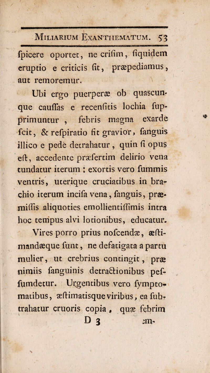 / Miliarium E^xanthematum. 53 fpicere oportet, necrifim, fiquidem eruptio e criticis fit, pr«epediamus, aut remoremur. ^ Ubi ergo puerperae ob quascun¬ que caulTas e recenfitis lochia fup- primuntur , febris magna exarde fcit, & refpiratio fit gravior, fanguis illico e pede detrahatur, quin fi opus eft, accedente prxfertim delirio vena tundatur iterum : exortis vero fummis ventris, uterique cruciatibus in bra¬ chio iterum incifa vena, fanguis, prae- raiffls aliquoties emollientiffimis intra hoc tempus alvi lotionibus, educatur. Vires porro prius nofcendae, aefti- mandaeque funt, ne defatigata a partu mulier, ut crebrius contingit, pr® nimiis fanguinis detraflionibus pef- fumdetur. Uegentibus vero fympto- maiibus, aeftimatisqueviribus, ea fub- trahatur cruoris copia , qu® febrim D 3 jm- I