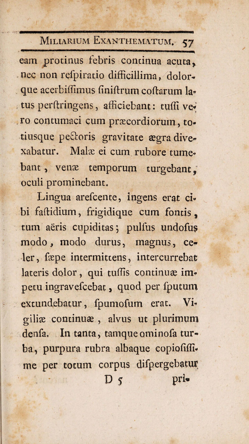 eam protinus febris continua acuta, nec non rcfpiratio difficillima,/Holor- , que acerbiffimus finiftrum coftarum la* , tus perftringens, afficiebant: tuffi vq«' , ro contumaci cum prscordiorum, to» tiusque peOroris gravitate ^gradive» xabatur. Malx ei cum rubore tume¬ bant, venas temporum turgebant,’ oculi prominebant. Lingua arefceiite, ingens erat ci¬ bi faftidium, frigidiquq cum fontis, ■ tum aeris cupiditas; pulfus undofu? modo , modo durus, magnus, cei- ler, faepe intermittens, intercurrebat lateris dolor, qui tuffis continua im¬ petu ingravefcebat» quod per fputum extundebatur, fpumofum erat. Vi¬ giliae continuae , alvus ut plurimum denfa. In tanta, tamqueominofa tur¬ ba, purpura rubra albaque eopiofifli- me per totum corpus difpergebatur