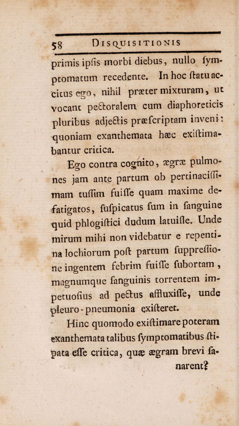 58 S QJUI S I TI 0 NIS primis ip^is morbi diebus, nullo lym* ptomatum recedente. In hoc ftatu ac- citus ego, nihil praeter mixturam, ut vocant peroralem cum diaphoreticis pluribus adjeftis prafcriptam inveni: quoniam exanthemata haec cxiftima- bantur critica. Ego contra cognito, $grx pulmo¬ nes jam ante partum ob pertinaciffi* mam tuffim fuiffe quam maxime de¬ fatigatos, fufpicatus fum in fanguine quid phlogiftici dudum latuifle. Unde tnirum mihi non videbatur e repenti- na lochiorum poft partum fuppreffio- ne ingentem febrim fuilTe fubortam , magnumque fanguinis torrentem im- petuofius ad pe£tus affluxiffe, unde pleuro - pneumonia exifteret. ' Hinc quomodo exiftimare poteram exanthemata talibus fymptomatibus fti- pata efle critica, quae aegram brevi fa¬ narent?