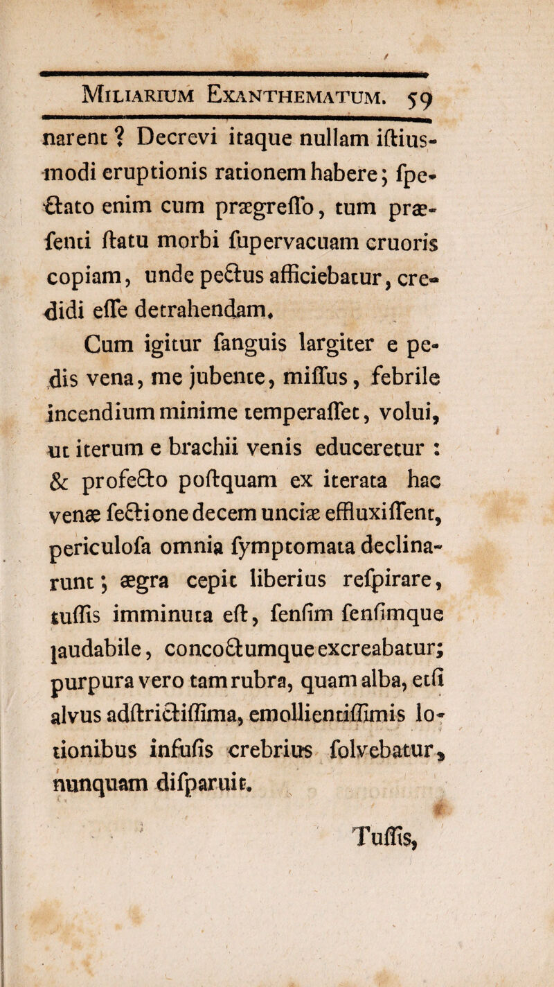 narent ? Decrevi itaque nullam iftius- modi eruptionis rationem habere; fpe- ■Stato enim cum prsegreflb, tum praj- fenti ftatu morbi fupervacuam cruoris copiam, unde pe6lus afficiebatur, cre¬ didi efle detrahendam. Cum igitur fanguis largiter e pe¬ dis vena, me jubente, miffus, febrile incendium minime temperaffet, volui, ut iterum e brachii venis educeretur : & profe0:o poftquam ex iterata hac venae feftione decem uncias effluxiffent, periculofa omnia fymptomata declina¬ runt ; aegra cepit liberius relpirare, suffis imminuta eft, fenfim fenfimque jaudabile, concoftumque excreabatur; purpura vero tam rubra, quam alba, etfi alvus adftritbiffima, eraoUientiffimis I07 lionibus infufis crebrius folvebatur, nunquam difparuit. ^ ' ^ t