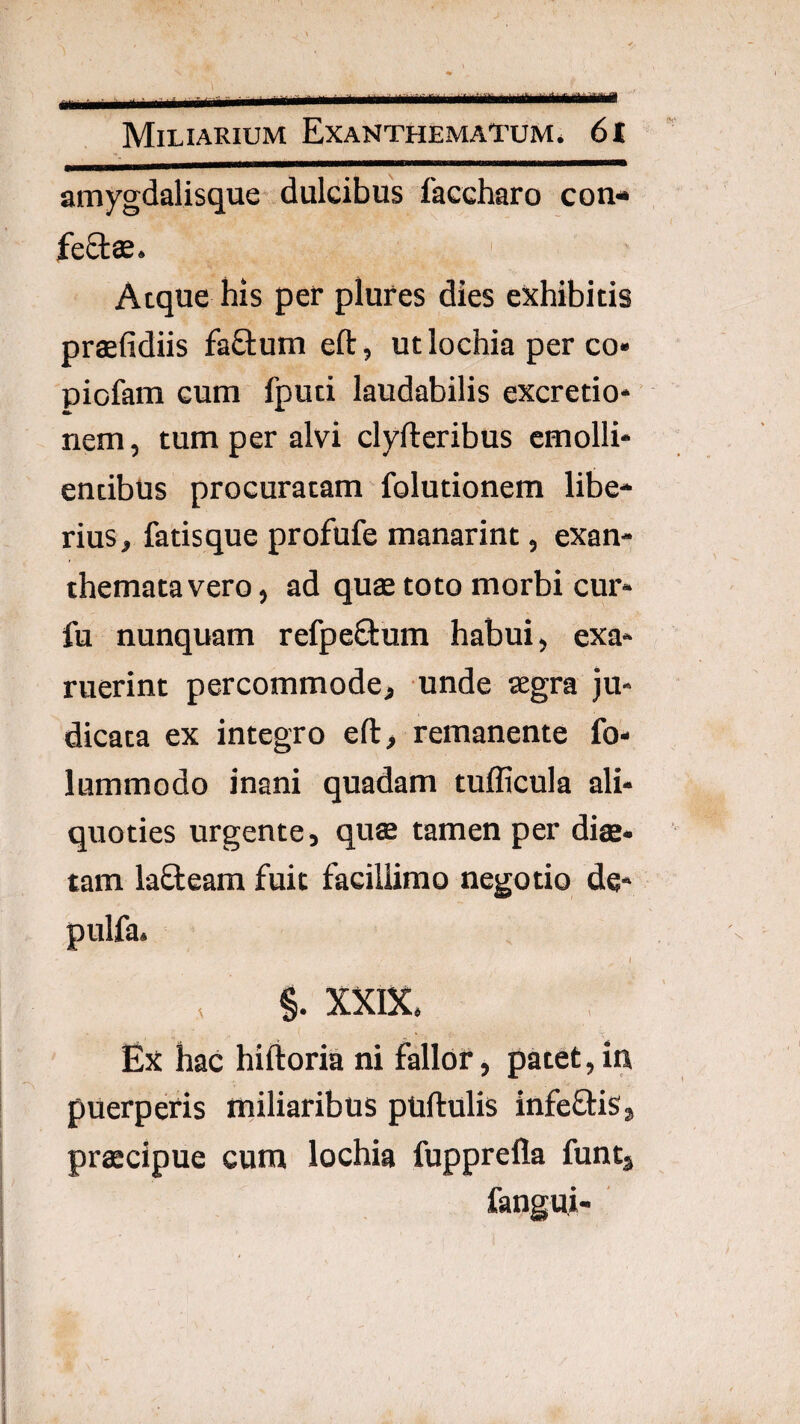 amygdalisque dulcibus faccharo con- fe£tse. Atque his per plures dies exhibitis prasfidiis fa£l:um eftj utlochia per co» piofam cum fpud laudabilis excretio* nem, tum per alvi clyfteribus emolli¬ entibus procuratam folutionem libe¬ rius, fatisque profufe manarint, exan¬ themata vero , ad quae toto morbi cur- fu nunquam refpe6lum habui, exa¬ ruerint percommode, unde segra ju¬ dicata ex integro eft, remanente fo- lummodo inani quadam tufficula ali¬ quoties urgente, quae tamen per diffi. tam lad:eam fuit facillimo negotio de* pulfa. I , §. X5CIX. Ex hac hiftoria ni fallor, patet, in puerperis miliaribus pullulis infeflis, praecipue cum lochia fupprella funtj fangui- '