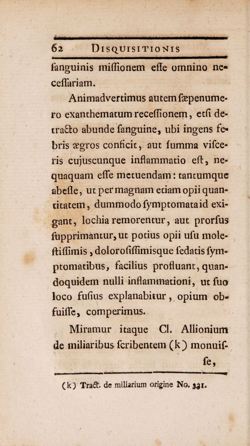 I 62 DiSQOrsiTIoKiS _ _ ___ t,. ___ languinis miffionetn ede omnino nc« ceffariam. Animadvertimus autem fepenume- ro exanthematum receffionem, ctfi de- iraSlo abunde fanguine, ubi ingens fe¬ bris segros conficit) aut fumma vifce- ris cujuscunque inflammatio eft, ne¬ quaquam eflTe metuendam: tancumque abefle, ut per magnam etiam opii quan¬ titatem, dummodo fymptomataid exi¬ gant, lochia remorentur, aut prorfus fupprimantur, ut potius opii ufu mole- ftiflimis j dolorofiflimisque fedatisfym- ptomatibus, facilius profluant, quan-- doquidem nulli inflammationi, ut fuo loco fufius explanabituropium ob- fuilTc, comperimus. Miramur itaque Cl. Allionium de miliaribus feribentem (k) monuif- fe, f (k) Trad. de miliarium origine No. 331. > - ■ > t