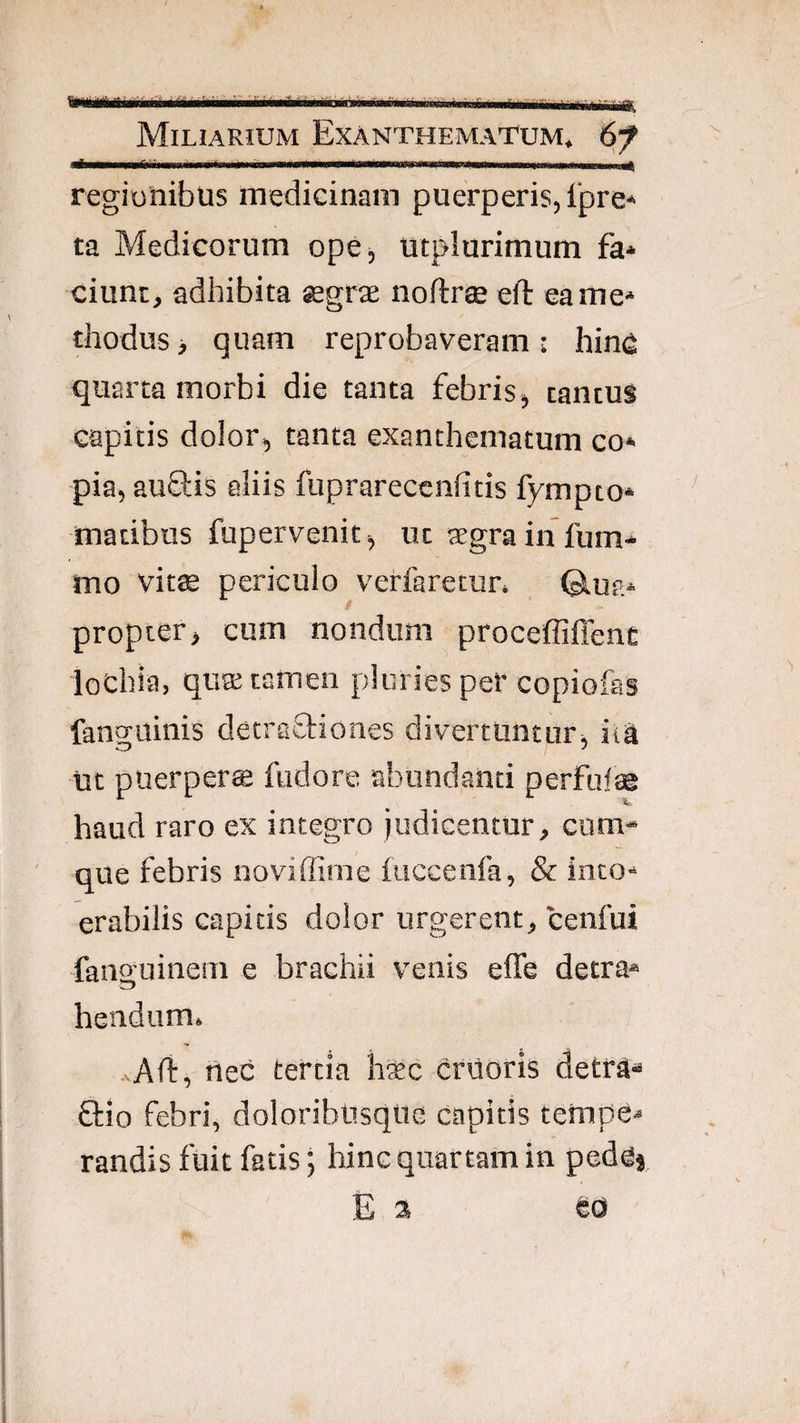 ^aiilrt i# iiiiTiiiitrilrnrrr-^^^ t-| iliTJiTuiii Miliarium Exanthematum. 6;? *' ■ ' ' 'ir ■■ „I»I III I> .1 I>ir .....f. . 11,1^ regiuhibus medicinam puerperis, Ipre* ta Medicorum ope, utplurimum fa* ciunt, adhibita «gra noftrse efl: eame-* thodus > quam reprobaveram: hin(^ quarta morbi die tanta febris, tantus capitis dolor, tanta exanthematum co* pia, auftis aliis fuprarecenfitis fympto* matibus fupervenit, ut aegra in fum- mo vitae periculo verfaretur. ©.ua* propter, cum nondum proceffiffent lochia, qua; tamen pluries per copiofas fano-uinis detractiones divertuntur, ita ut puerperae fudore abundanti perfuiae haud raro ex integro judicentur, cum¬ que febris noviffime fuccenfa, & into- erabilis capitis dolor urgerent, cenfui fanguineni e brachii venis effe detra» hendum. .vAft, nec tertia h^c cruoris detra- ftio febri, doloribiisqlie capitis tempe^ randis fuit fatis j hinc quartam in pede* Ea G(3