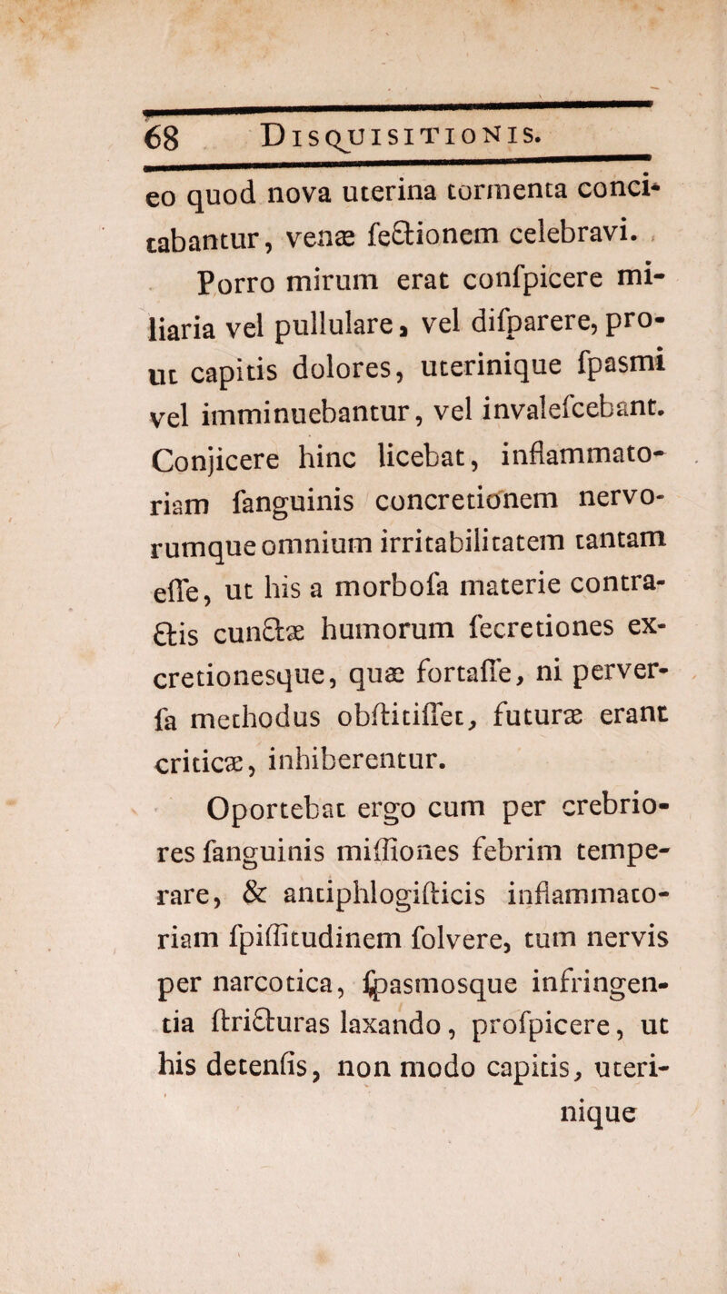 eo quod nova uterina tormenta conci* tabantur, vente feStionem celebravi. , Porro mirum erat confpicere mi¬ liaria vel pullulare, vel difparere, pro¬ ut capitis dolores, uterinique fpasmi vel imminuebantur, vel invalefcebant. Conjicere hinc licebat, inflammato¬ riam fanguinis concretionem nervo¬ rumque omnium irritabilitatem tantam elTe, ut his a morbofa materie contra¬ dis eundae humorum fecretiones ex- cretionesque, quae fortafle, ni perver- fa methodus obftitiflet, futurae erant criticae, inhiberentur. Oportebat ergo cum per crebrio¬ res fanguinis mifliones febrim tempe¬ rare, & antiphlogifticis inflammato¬ riam fpiffitudinem folvere, tum nervis per narcotica, tpasmosque infringen¬ tia ftrifturas laxando, profpicere, ut his detenfis, non modo capitis, uteri- i nique