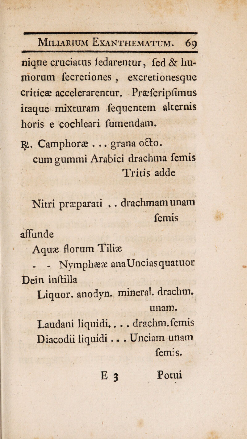 nique cruciatus ledarentur, fed & hu- rnorum fecretiones , excretionesque criticffi accelerarentur. Praefcripfimus itaque mixturam fequentem alternis horis e cochleari fumendam. Camphorte . .. grana 08:0. cum gummi Arabici drachma femis Tritis adde Nitri prteparati ♦. drachmam unam femis affunde ' Aqux florum Tiliae • Nymphsae ana Uncias quatuor Dein inftilla Liquor, anodyn. mineral. drachm. unam. Laudani liquidi., .. drachm. femis Diacodii liquidi.. . Unciam unam femis. E 3 Potui r ■ I