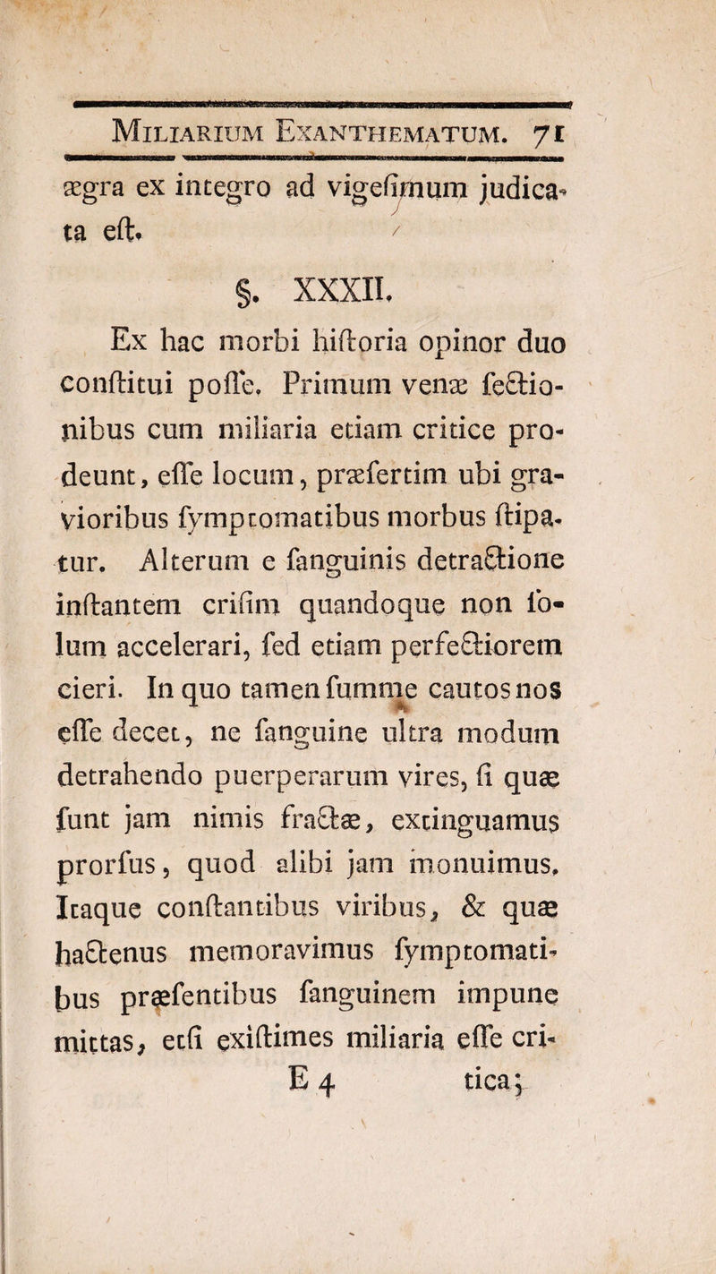 - - ---—..I in I. , Kgra ex integro ad vigefimum judica¬ ta eft. ^ §. XXXII. Ex hac morbi hiftoria opinor duo conftitui pofle. Primum venae feftio- nibus cum miliaria etiam critice pro¬ deunt, effe locum, prsefertim ubi gra¬ vioribus fymptomatibus morbus ftipa- tur. Alterum e fanguinis detraQ:ione inftantem crifim quandoque non Ib- lum accelerari, fed etiam perfeftioretn cieri. In quo tamen fumnie cautos nos cfle decet, ne fanguine ultra modum detrahendo puerperarum vires, fi quae funt jam nimis fraOrae, extinguamus prorfus, quod alibi jam monuimus. Itaque conftantibus viribus, & quae haStenus memoravimus fymptomati¬ bus pr^fentibus fanguinem impune mittas, etfi exiftimes miliaria effe cri- E 4 tica j