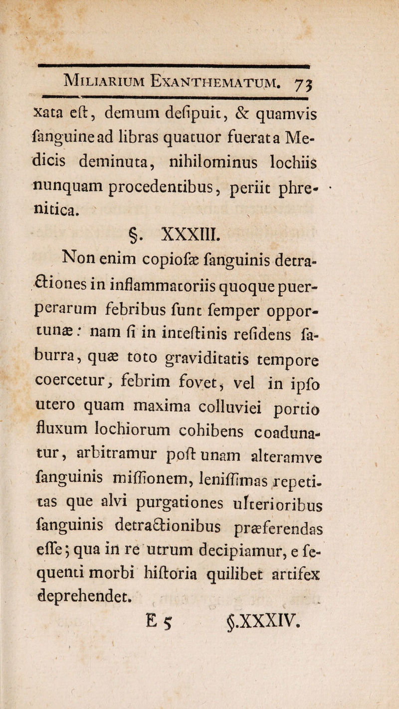 xata cft, demum defipuit, & quamvis fanguinead libras quatuor fuerat a Me¬ dicis deminuta, nihilominus lochiis nunquam procedentibus, periit phre- ■ nitica. §. XXXIII. Non enim copiofe fanguinis detra- ftiones in inflammatoriis quoque puer¬ perarum febribus fune femper oppor¬ tunas .* nam fi in inceftinis refidens fa- burra, qu$ toto graviditatis tempore coercetur, febrim fovet, vel in ipfo utero quam maxima colluviei portio fluxum lochiorum cohibens coaduna¬ tur , arbitramur poft unam alteramve fanguinis miffionem, lenifiimas repeti¬ tas que alvi purgationes ulterioribus fanguinis detraSionibus proferendas elTe; qua in re utrum decipiamur, e fe- quenti morbi hiftoria quilibet artifex deprehendet.